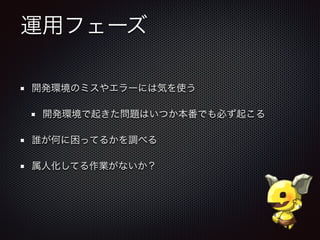 運用フェーズ
開発環境のミスやエラーには気を使う
開発環境で起きた問題はいつか本番でも必ず起こる
誰が何に困ってるかを調べる
属人化してる作業がないか？
 