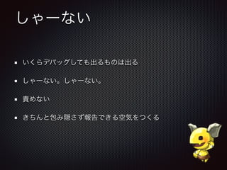 しゃーない
いくらデバッグしても出るものは出る
しゃーない。しゃーない。
責めない
きちんと包み隠さず報告できる空気をつくる
 