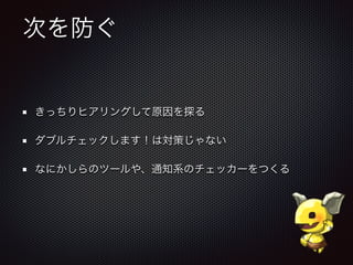 次を防ぐ
きっちりヒアリングして原因を探る
ダブルチェックします！は対策じゃない
なにかしらのツールや、通知系のチェッカーをつくる
 