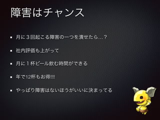 障害はチャンス
月に３回起こる障害の一つを潰せたら…？
社内評価も上がって
月に１杯ビール飲む時間ができる
年で12杯もお得!!!!
やっぱり障害はないほうがいいに決まってる
 