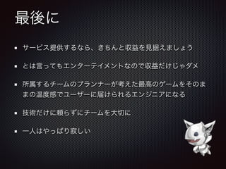 最後に
サービス提供するなら、きちんと収益を見据えましょう
とは言ってもエンターテイメントなので収益だけじゃダメ
所属するチームのプランナーが考えた最高のゲームをそのま
まの温度感でユーザーに届けられるエンジニアになる
技術だけに頼らずにチームを大切に
一人はやっぱり寂しい
 