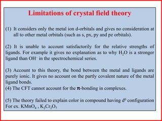 Limitations of crystal field theory
(1) It considers only the metal ion d-orbitals and gives no consideration at
all to other metal orbitals (such as s, px, py and pz orbitals).
(2) It is unable to account satisfactorily for the relative strengths of
ligands. For example it gives no explanation as to why H2O is a stronger
ligand than OH– in the spectrochemical series.
(3) Account to this theory, the bond between the metal and ligands are
purely ionic. It gives no account on the partly covalent nature of the metal
ligand bonds.
(4) The CFT cannot account for the π-bonding in complexes.
(5) The theory failed to explain color in compound having d0 configuration
For ex. KMnO4 , K2Cr2O7
 