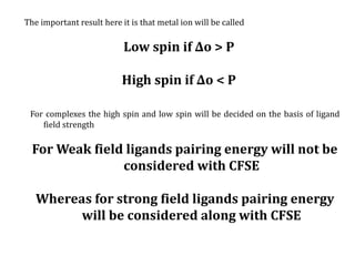 The important result here it is that metal ion will be called
Low spin if ∆o > P
High spin if ∆o < P
For complexes the high spin and low spin will be decided on the basis of ligand
field strength
For Weak field ligands pairing energy will not be
considered with CFSE
Whereas for strong field ligands pairing energy
will be considered along with CFSE
 
