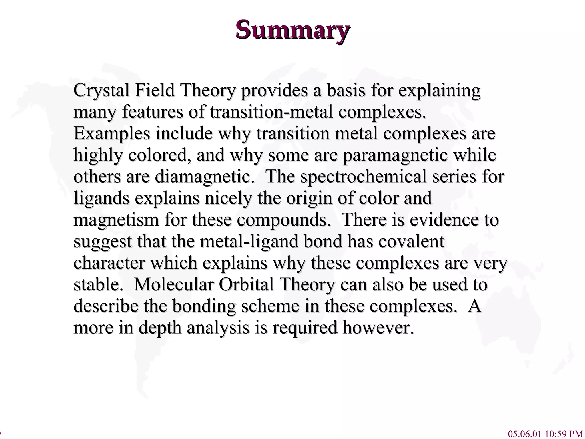 Summary Crystal Field Theory provides a basis for explaining many features of transition-metal complexes.  Examples include why transition metal complexes are highly colored, and why some are paramagnetic while others are diamagnetic.  The spectrochemical series for ligands explains nicely the origin of color and magnetism for these compounds.  There is evidence to suggest that the metal-ligand bond has covalent character which explains why these complexes are very stable.  Molecular Orbital Theory can also be used to describe the bonding scheme in these complexes.  A more in depth analysis is required however. 