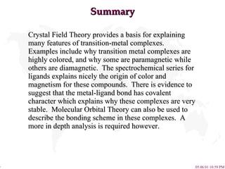 Summary Crystal Field Theory provides a basis for explaining many features of transition-metal complexes.  Examples include why transition metal complexes are highly colored, and why some are paramagnetic while others are diamagnetic.  The spectrochemical series for ligands explains nicely the origin of color and magnetism for these compounds.  There is evidence to suggest that the metal-ligand bond has covalent character which explains why these complexes are very stable.  Molecular Orbital Theory can also be used to describe the bonding scheme in these complexes.  A more in depth analysis is required however. 