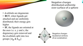 • d-orbitals are degenerate
• BUT, when ligands get
attached and are uniformly
distributed; their energy gets
higher
• IF, the ligands are oriented at
the axes i.e. x, y and z, the
degeneracy gets removed and
the d-orbitals split into two
groups [ 𝐞 𝒈 & 𝐭2𝑔]
 