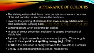APPEARANCE OF COLOURS
• The striking colours that these metal complexes show are because
of the d-d transition of electrons in the d-orbitals
• Involves the jumping of electrons from lower energy orbitals and
their subsequent jumping back
• Jumping occurs when electrons get excited
• In case of colour properties, excitation is caused by photons of
visible light
• A photon of light can excite and can cause jumping, if its energy is
equal to the crystal field splitting energy (Δo) (CFSE)
• CFSE is the difference in energy between the two sets of d-orbitals
• Energy is absorbed and then released, respectively
 