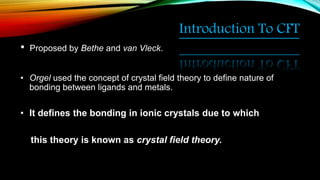 Introduction To CFT
• Proposed by Bethe and van Vleck.
• Orgel used the concept of crystal field theory to define nature of
bonding between ligands and metals.
• It defines the bonding in ionic crystals due to which
this theory is known as crystal field theory.
 
