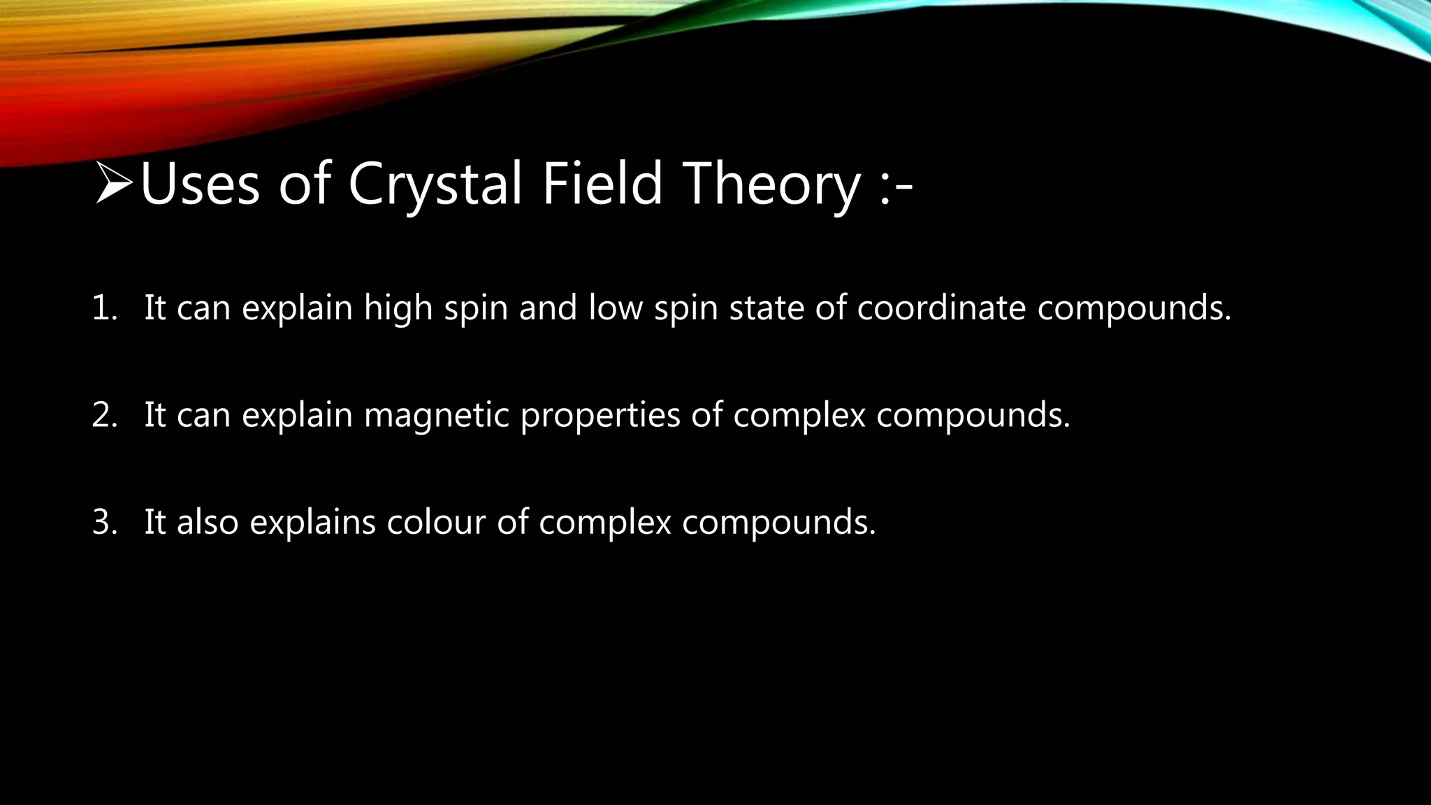 Uses of Crystal Field Theory :-
1. It can explain high spin and low spin state of coordinate compounds.
2. It can explain magnetic properties of complex compounds.
3. It also explains colour of complex compounds.
 