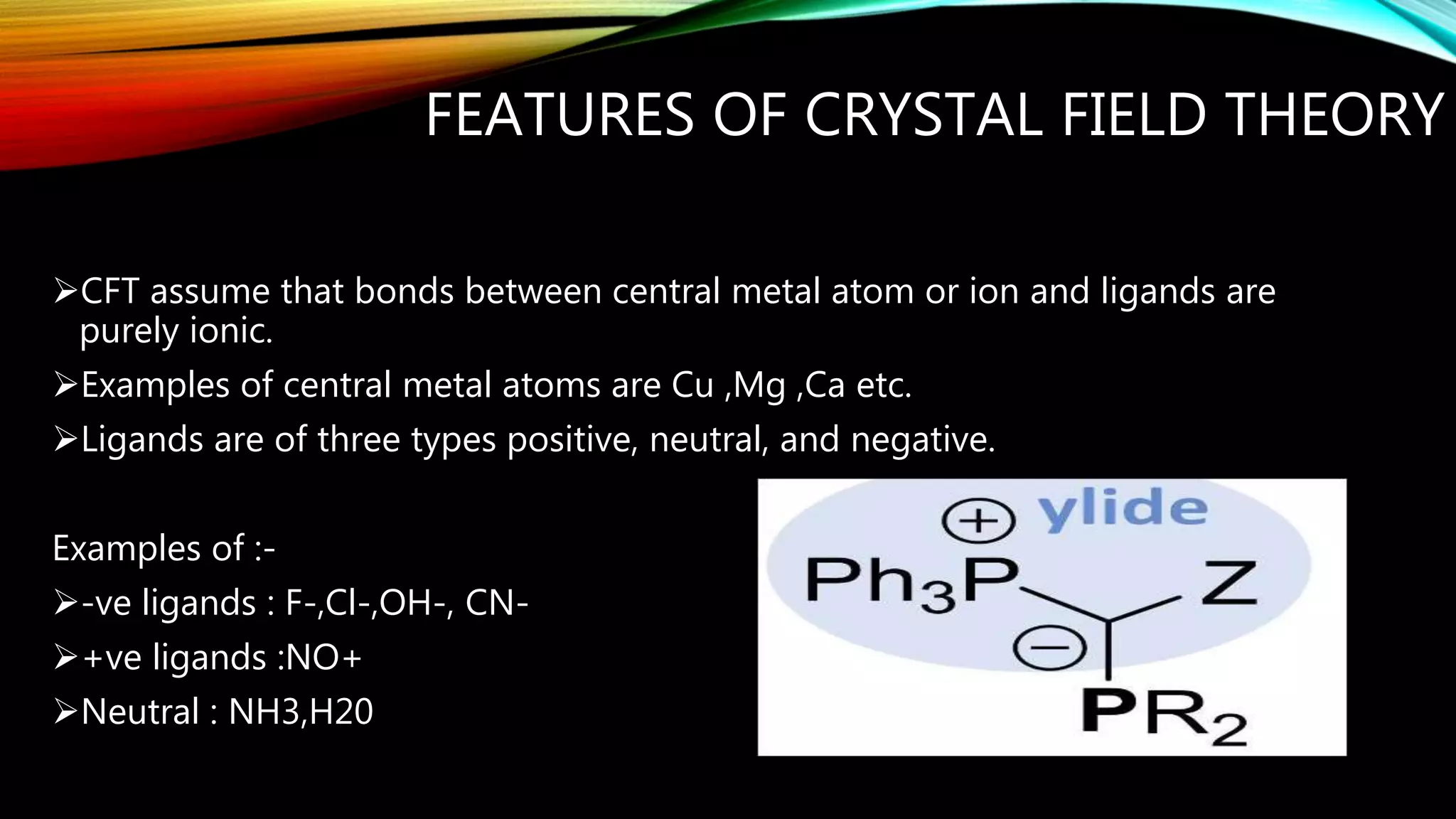 FEATURES OF CRYSTAL FIELD THEORY
CFT assume that bonds between central metal atom or ion and ligands are
purely ionic.
Examples of central metal atoms are Cu ,Mg ,Ca etc.
Ligands are of three types positive, neutral, and negative.
Examples of :-
-ve ligands : F-,Cl-,OH-, CN-
+ve ligands :NO+
Neutral : NH3,H20
 