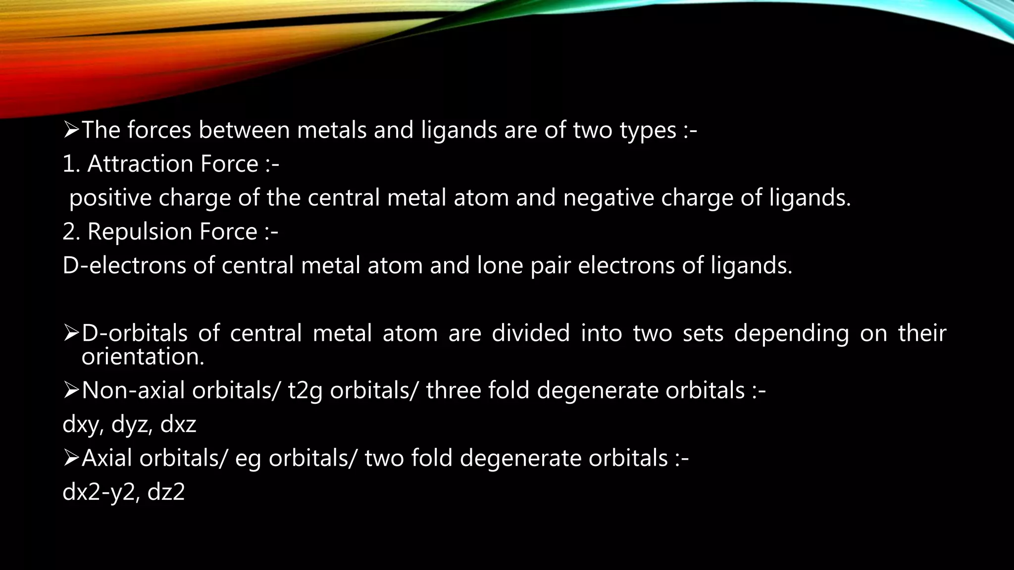 The forces between metals and ligands are of two types :-
1. Attraction Force :-
positive charge of the central metal atom and negative charge of ligands.
2. Repulsion Force :-
D-electrons of central metal atom and lone pair electrons of ligands.
D-orbitals of central metal atom are divided into two sets depending on their
orientation.
Non-axial orbitals/ t2g orbitals/ three fold degenerate orbitals :-
dxy, dyz, dxz
Axial orbitals/ eg orbitals/ two fold degenerate orbitals :-
dx2-y2, dz2
 