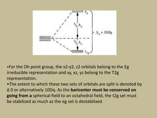 •For the Oh point group, the x2-y2, z2 orbitals belong to the Eg
irreducible representation and xy, xz, yz belong to the T2g
representation.
•The extent to which these two sets of orbitals are split is denoted by
Δ 0 or alternatively 10Dq. As the baricenter must be conserved on
going from a spherical field to an octahedral field, the t2g set must
be stabilized as much as the eg set is destabilized.
 