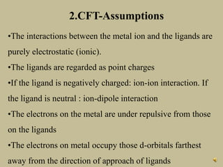 2.CFT-Assumptions
•The interactions between the metal ion and the ligands are
purely electrostatic (ionic).
•The ligands are regarded as point charges
•If the ligand is negatively charged: ion-ion interaction. If
the ligand is neutral : ion-dipole interaction
•The electrons on the metal are under repulsive from those
on the ligands
•The electrons on metal occupy those d-orbitals farthest
away from the direction of approach of ligands
 