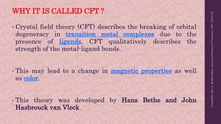 WHY IT IS CALLED CFT ?
• Crystal field theory (CFT) describes the breaking of orbital
degeneracy in transition metal complexes due to the
presence of ligands. CFT qualitatively describes the
strength of the metal-ligand bonds.
• This may lead to a change in magnetic properties as well
as color.
• This theory was developed by Hans Bethe and John
Hasbrouck van Vleck .
Created
By,
Mrs.
A.
Mushira
Banu,
Assistant
Professor
of
Chemistry,
JMC,
Trichy-20.
 