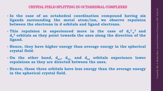 CRYSTAL FIELD SPLITTING IN OCTAHEDRAL COMPLEXES
• In the case of an octahedral coordination compound having six
ligands surrounding the metal atom/ion, we observe repulsion
between the electrons in d orbitals and ligand electrons.
• This repulsion is experienced more in the case of dx
2
-y
2 and
dz
2 orbitals as they point towards the axes along the direction of the
ligand.
• Hence, they have higher energy than average energy in the spherical
crystal field.
• On the other hand, dxy, dyz, and dxz orbitals experience lower
repulsions as they are directed between the axes.
• Hence, these three orbitals have less energy than the average energy
in the spherical crystal field.
Created
By,
Mrs.
A.
Mushira
Banu,
Assistant
Professor
of
Chemistry,
JMC,
Trichy-20
 