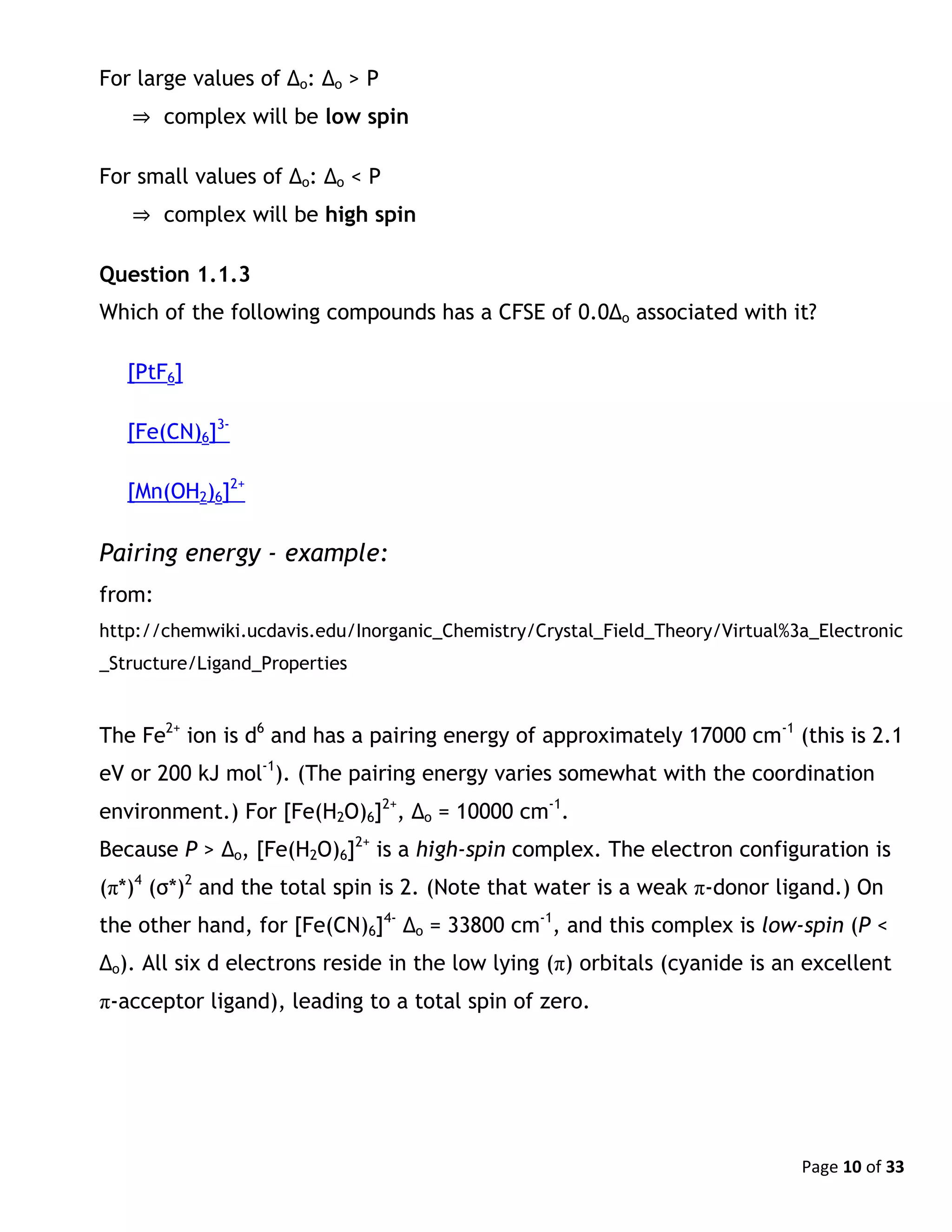 Page 10 of 33
For large values of Δo: Δo > P
⇒ complex will be low spin
For small values of Δo: Δo < P
⇒ complex will be high spin
Question 1.1.3
Which of the following compounds has a CFSE of 0.0Δo associated with it?
[PtF6]
[Fe(CN)6]3-
[Mn(OH2)6]2+
Pairing energy - example:
from:
http://chemwiki.ucdavis.edu/Inorganic_Chemistry/Crystal_Field_Theory/Virtual%3a_Electronic
_Structure/Ligand_Properties
The Fe2+
ion is d6
and has a pairing energy of approximately 17000 cm-1
(this is 2.1
eV or 200 kJ mol-1
). (The pairing energy varies somewhat with the coordination
environment.) For [Fe(H2O)6]2+
, Δo = 10000 cm-1
.
Because P > Δo, [Fe(H2O)6]2+
is a high-spin complex. The electron configuration is
(π*)4
(σ*)2
and the total spin is 2. (Note that water is a weak π-donor ligand.) On
the other hand, for [Fe(CN)6]4-
Δo = 33800 cm-1
, and this complex is low-spin (P <
Δo). All six d electrons reside in the low lying (π) orbitals (cyanide is an excellent
π-acceptor ligand), leading to a total spin of zero.
 