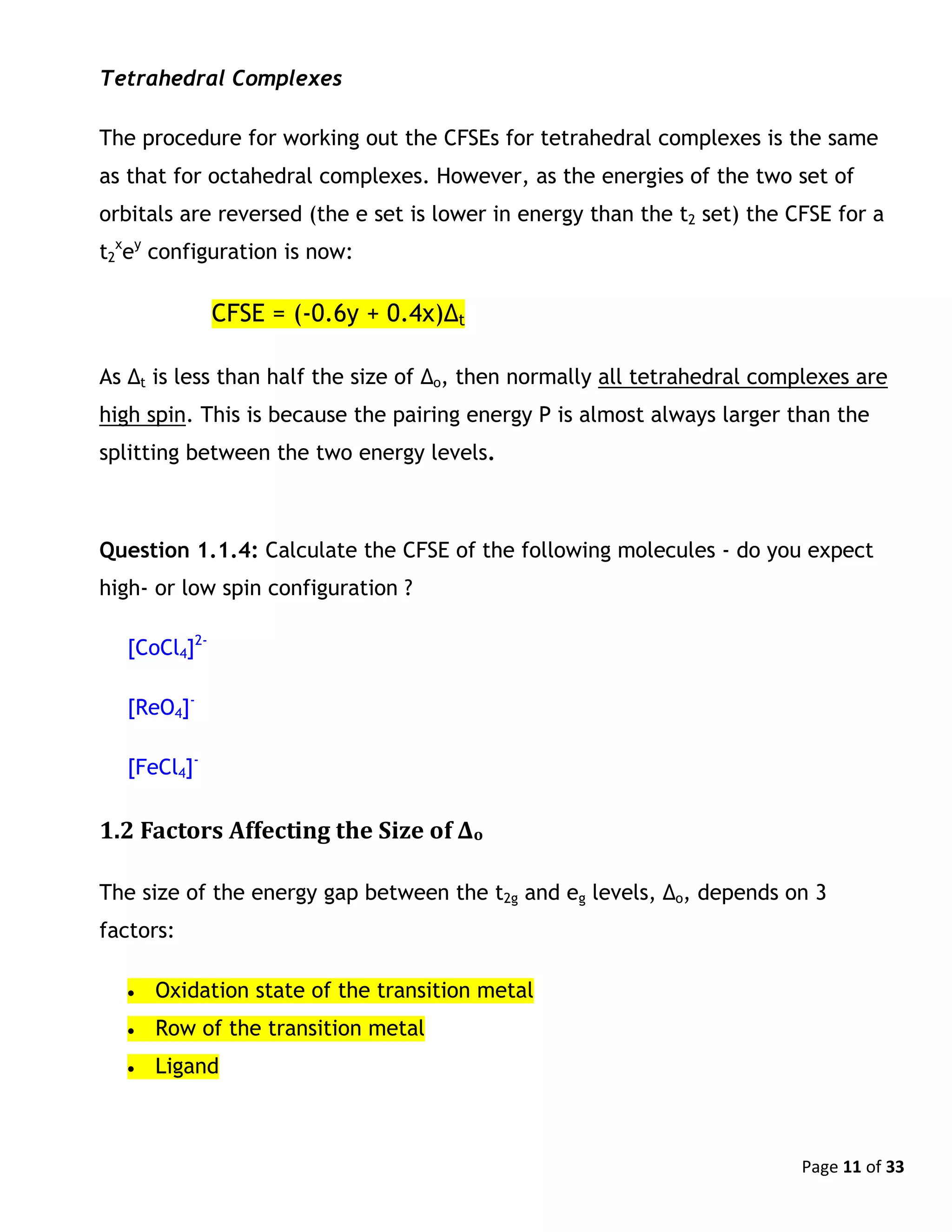 Page 11 of 33
Tetrahedral Complexes
The procedure for working out the CFSEs for tetrahedral complexes is the same
as that for octahedral complexes. However, as the energies of the two set of
orbitals are reversed (the e set is lower in energy than the t2 set) the CFSE for a
t2
x
ey
configuration is now:
CFSE = (-0.6y + 0.4x)Δt
As Δt is less than half the size of Δo, then normally all tetrahedral complexes are
high spin. This is because the pairing energy P is almost always larger than the
splitting between the two energy levels.
Question 1.1.4: Calculate the CFSE of the following molecules - do you expect
high- or low spin configuration ?
[CoCl4]2-
[ReO4]-
[FeCl4]-
1.2 Factors Affecting the Size of Δo
The size of the energy gap between the t2g and eg levels, Δo, depends on 3
factors:
 Oxidation state of the transition metal
 Row of the transition metal
 Ligand
 