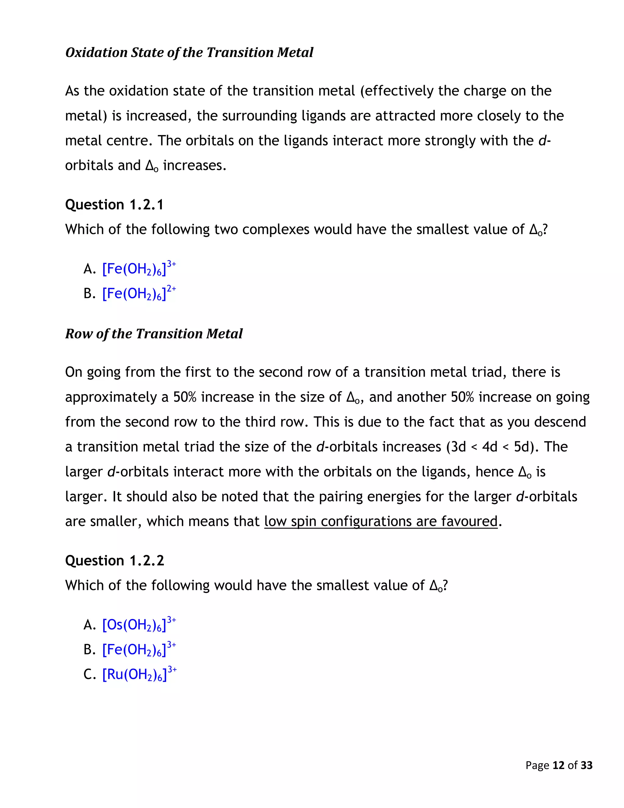 Page 12 of 33
Oxidation State of the Transition Metal
As the oxidation state of the transition metal (effectively the charge on the
metal) is increased, the surrounding ligands are attracted more closely to the
metal centre. The orbitals on the ligands interact more strongly with the d-
orbitals and Δo increases.
Question 1.2.1
Which of the following two complexes would have the smallest value of Δo?
A. [Fe(OH2)6]3+
B. [Fe(OH2)6]2+
Row of the Transition Metal
On going from the first to the second row of a transition metal triad, there is
approximately a 50% increase in the size of Δo, and another 50% increase on going
from the second row to the third row. This is due to the fact that as you descend
a transition metal triad the size of the d-orbitals increases (3d < 4d < 5d). The
larger d-orbitals interact more with the orbitals on the ligands, hence Δo is
larger. It should also be noted that the pairing energies for the larger d-orbitals
are smaller, which means that low spin configurations are favoured.
Question 1.2.2
Which of the following would have the smallest value of Δo?
A. [Os(OH2)6]3+
B. [Fe(OH2)6]3+
C. [Ru(OH2)6]3+
 