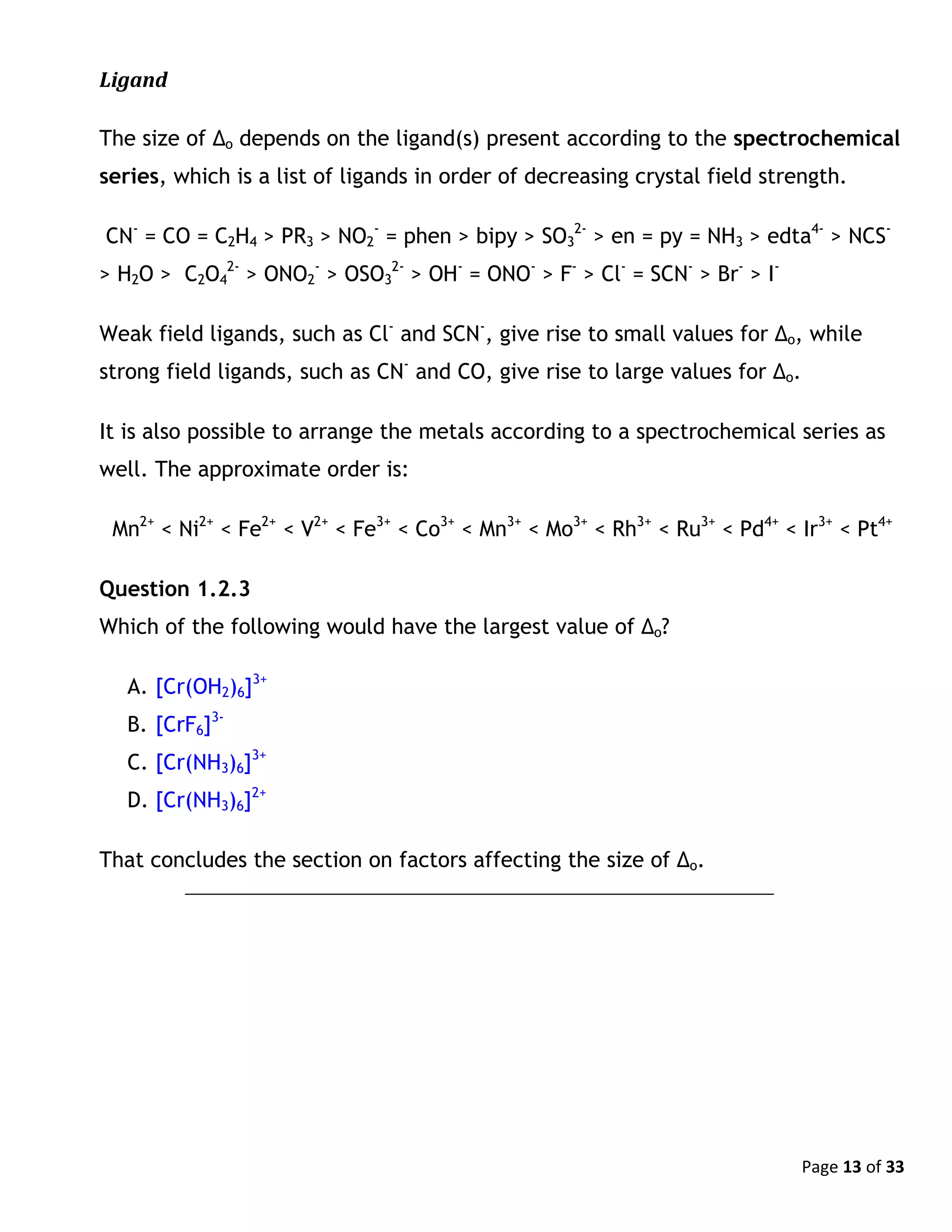 Page 13 of 33
Ligand
The size of Δo depends on the ligand(s) present according to the spectrochemical
series, which is a list of ligands in order of decreasing crystal field strength.
CN-
= CO = C2H4 > PR3 > NO2
-
= phen > bipy > SO3
2-
> en = py = NH3 > edta4-
> NCS-
> H2O > C2O4
2-
> ONO2
-
> OSO3
2-
> OH-
= ONO-
> F-
> Cl-
= SCN-
> Br-
> I-
Weak field ligands, such as Cl-
and SCN-
, give rise to small values for Δo, while
strong field ligands, such as CN-
and CO, give rise to large values for Δo.
It is also possible to arrange the metals according to a spectrochemical series as
well. The approximate order is:
Mn2+
< Ni2+
< Fe2+
< V2+
< Fe3+
< Co3+
< Mn3+
< Mo3+
< Rh3+
< Ru3+
< Pd4+
< Ir3+
< Pt4+
Question 1.2.3
Which of the following would have the largest value of Δo?
A. [Cr(OH2)6]3+
B. [CrF6]3-
C. [Cr(NH3)6]3+
D. [Cr(NH3)6]2+
That concludes the section on factors affecting the size of Δo.
 