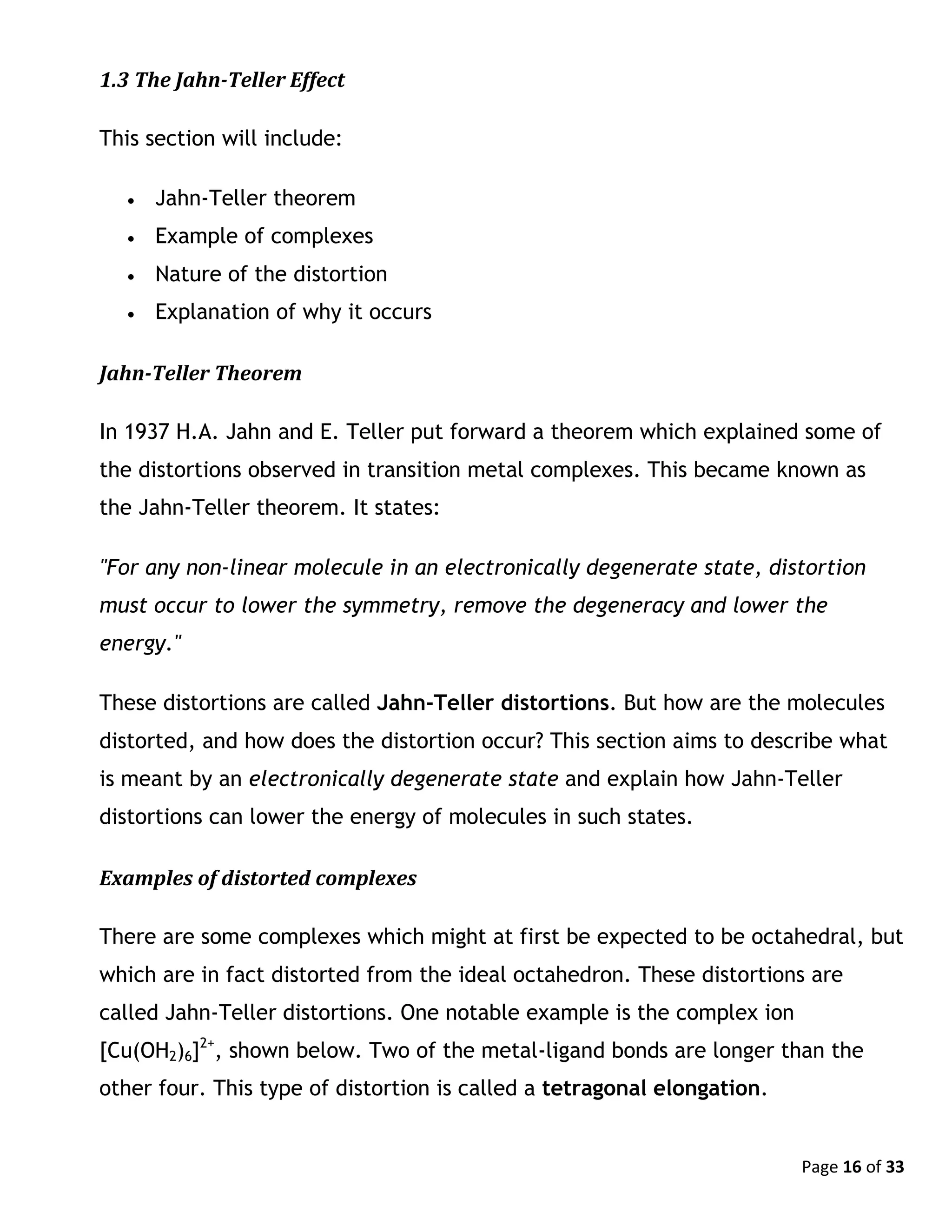 Page 16 of 33
1.3 The Jahn-Teller Effect
This section will include:
 Jahn-Teller theorem
 Example of complexes
 Nature of the distortion
 Explanation of why it occurs
Jahn-Teller Theorem
In 1937 H.A. Jahn and E. Teller put forward a theorem which explained some of
the distortions observed in transition metal complexes. This became known as
the Jahn-Teller theorem. It states:
"For any non-linear molecule in an electronically degenerate state, distortion
must occur to lower the symmetry, remove the degeneracy and lower the
energy."
These distortions are called Jahn-Teller distortions. But how are the molecules
distorted, and how does the distortion occur? This section aims to describe what
is meant by an electronically degenerate state and explain how Jahn-Teller
distortions can lower the energy of molecules in such states.
Examples of distorted complexes
There are some complexes which might at first be expected to be octahedral, but
which are in fact distorted from the ideal octahedron. These distortions are
called Jahn-Teller distortions. One notable example is the complex ion
[Cu(OH2)6]2+
, shown below. Two of the metal-ligand bonds are longer than the
other four. This type of distortion is called a tetragonal elongation.
 