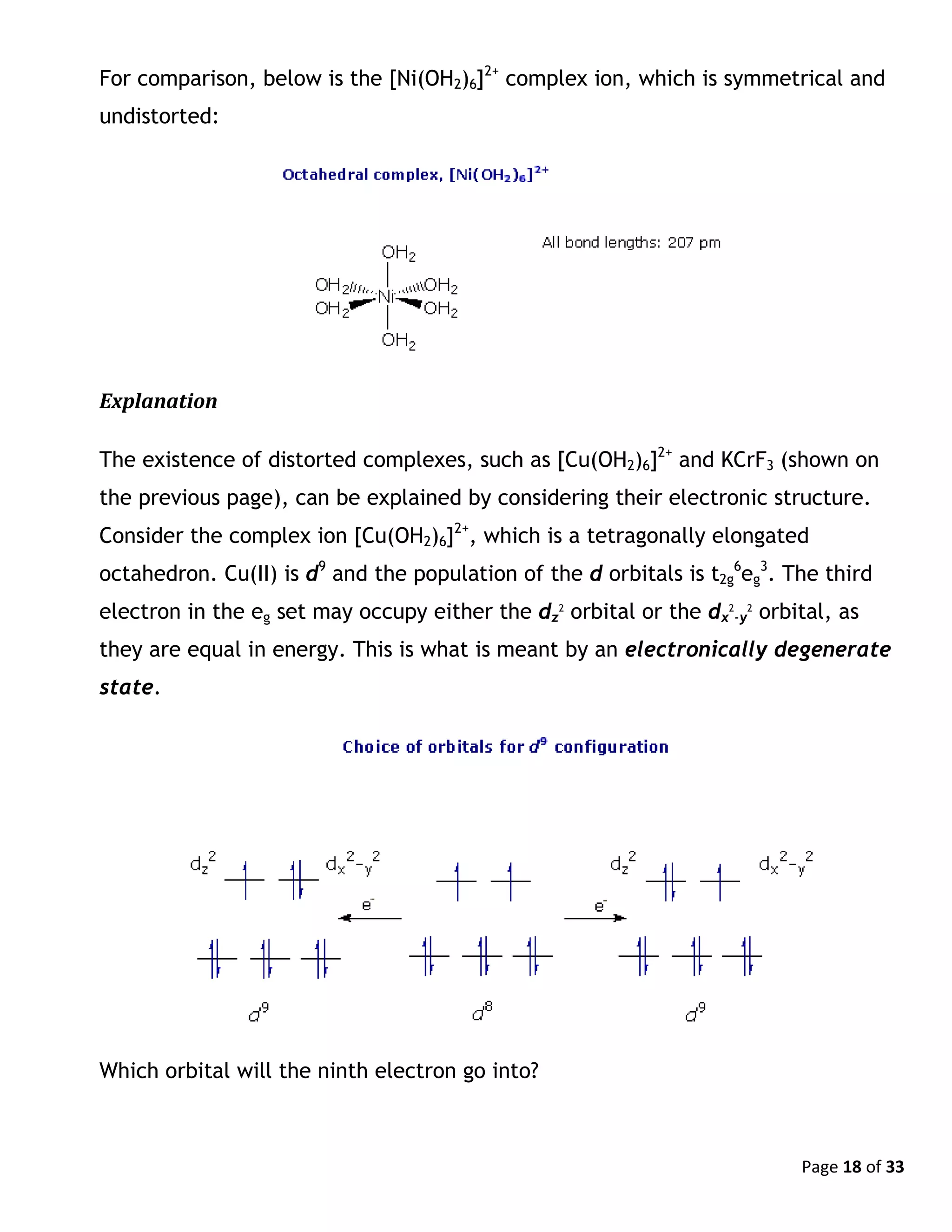 Page 18 of 33
For comparison, below is the [Ni(OH2)6]2+
complex ion, which is symmetrical and
undistorted:
Explanation
The existence of distorted complexes, such as [Cu(OH2)6]2+
and KCrF3 (shown on
the previous page), can be explained by considering their electronic structure.
Consider the complex ion [Cu(OH2)6]2+
, which is a tetragonally elongated
octahedron. Cu(II) is d9
and the population of the d orbitals is t2g
6
eg
3
. The third
electron in the eg set may occupy either the dz
2
orbital or the dx
2
-y
2
orbital, as
they are equal in energy. This is what is meant by an electronically degenerate
state.
Which orbital will the ninth electron go into?
 