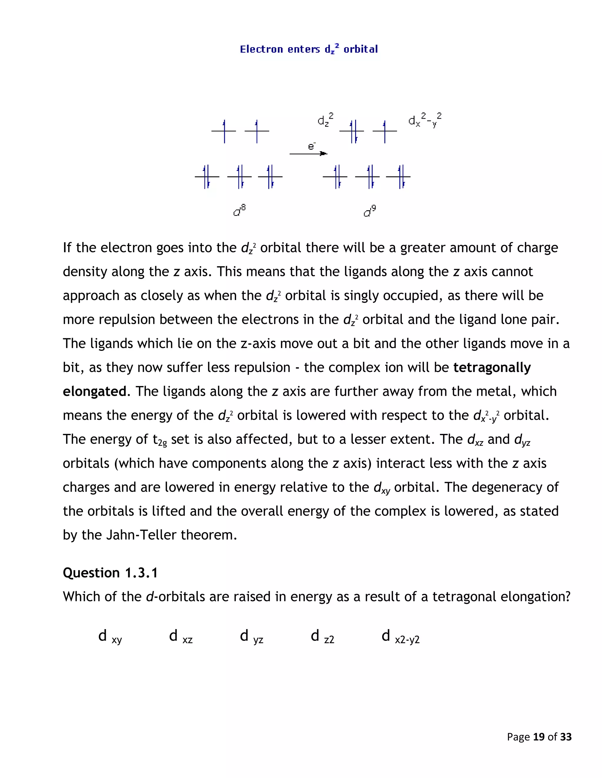 Page 19 of 33
If the electron goes into the dz
2
orbital there will be a greater amount of charge
density along the z axis. This means that the ligands along the z axis cannot
approach as closely as when the dz
2
orbital is singly occupied, as there will be
more repulsion between the electrons in the dz
2
orbital and the ligand lone pair.
The ligands which lie on the z-axis move out a bit and the other ligands move in a
bit, as they now suffer less repulsion - the complex ion will be tetragonally
elongated. The ligands along the z axis are further away from the metal, which
means the energy of the dz
2
orbital is lowered with respect to the dx
2
-y
2
orbital.
The energy of t2g set is also affected, but to a lesser extent. The dxz and dyz
orbitals (which have components along the z axis) interact less with the z axis
charges and are lowered in energy relative to the dxy orbital. The degeneracy of
the orbitals is lifted and the overall energy of the complex is lowered, as stated
by the Jahn-Teller theorem.
Question 1.3.1
Which of the d-orbitals are raised in energy as a result of a tetragonal elongation?
d xy d xz d yz d z2 d x2-y2
 