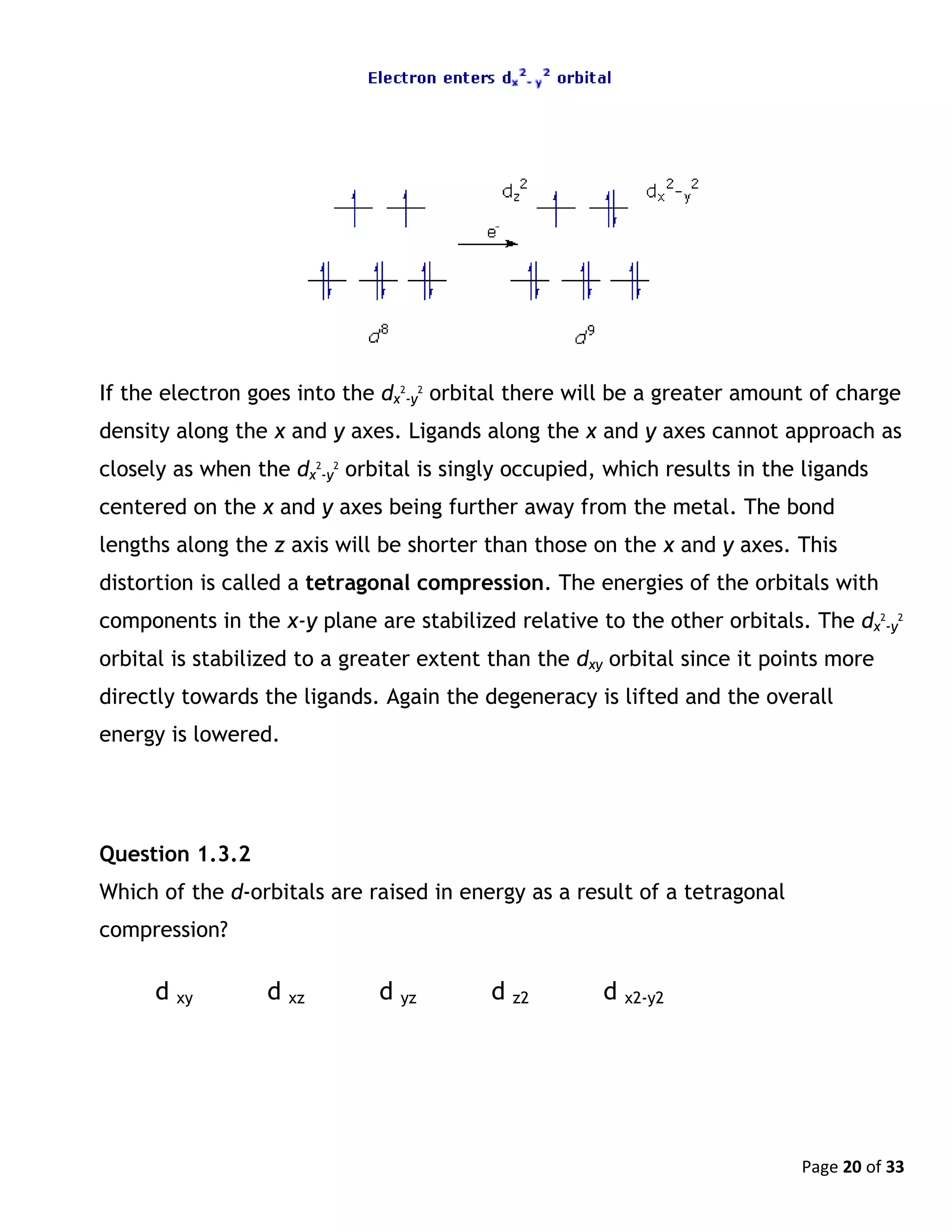 Page 20 of 33
If the electron goes into the dx
2
-y
2
orbital there will be a greater amount of charge
density along the x and y axes. Ligands along the x and y axes cannot approach as
closely as when the dx
2
-y
2
orbital is singly occupied, which results in the ligands
centered on the x and y axes being further away from the metal. The bond
lengths along the z axis will be shorter than those on the x and y axes. This
distortion is called a tetragonal compression. The energies of the orbitals with
components in the x-y plane are stabilized relative to the other orbitals. The dx
2
-y
2
orbital is stabilized to a greater extent than the dxy orbital since it points more
directly towards the ligands. Again the degeneracy is lifted and the overall
energy is lowered.
Question 1.3.2
Which of the d-orbitals are raised in energy as a result of a tetragonal
compression?
d xy d xz d yz d z2 d x2-y2
 