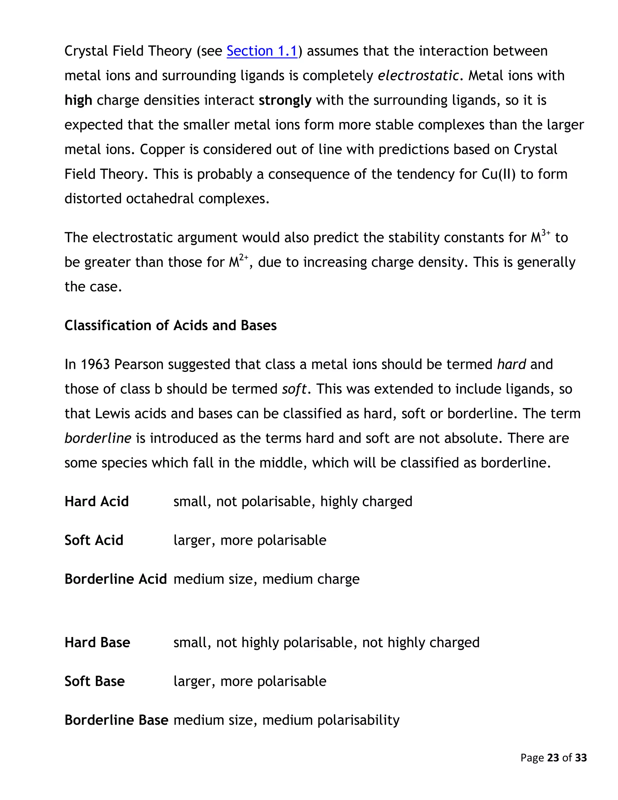 Page 23 of 33
Crystal Field Theory (see Section 1.1) assumes that the interaction between
metal ions and surrounding ligands is completely electrostatic. Metal ions with
high charge densities interact strongly with the surrounding ligands, so it is
expected that the smaller metal ions form more stable complexes than the larger
metal ions. Copper is considered out of line with predictions based on Crystal
Field Theory. This is probably a consequence of the tendency for Cu(II) to form
distorted octahedral complexes.
The electrostatic argument would also predict the stability constants for M3+
to
be greater than those for M2+
, due to increasing charge density. This is generally
the case.
Classification of Acids and Bases
In 1963 Pearson suggested that class a metal ions should be termed hard and
those of class b should be termed soft. This was extended to include ligands, so
that Lewis acids and bases can be classified as hard, soft or borderline. The term
borderline is introduced as the terms hard and soft are not absolute. There are
some species which fall in the middle, which will be classified as borderline.
Hard Acid small, not polarisable, highly charged
Soft Acid larger, more polarisable
Borderline Acid medium size, medium charge
Hard Base small, not highly polarisable, not highly charged
Soft Base larger, more polarisable
Borderline Base medium size, medium polarisability
 