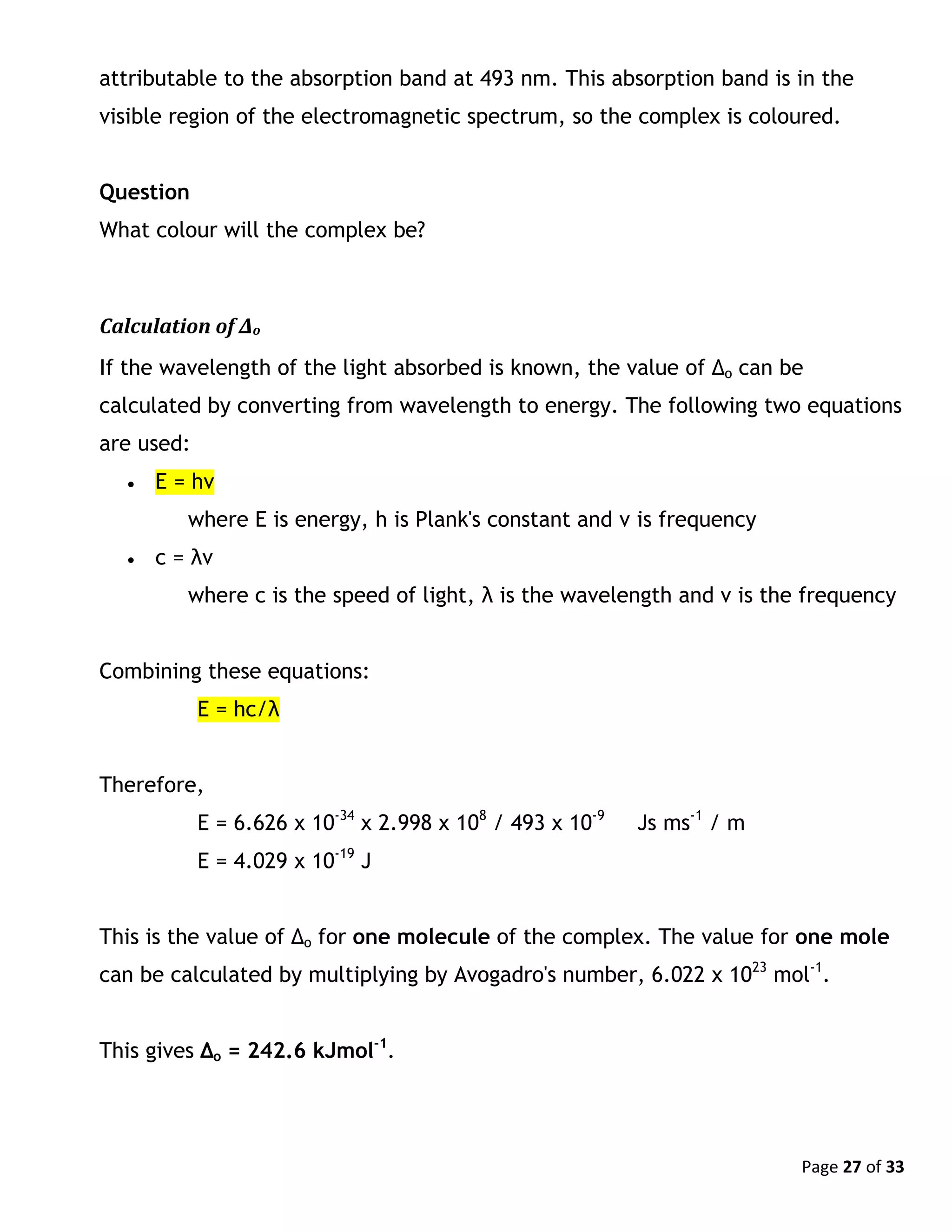 Page 27 of 33
attributable to the absorption band at 493 nm. This absorption band is in the
visible region of the electromagnetic spectrum, so the complex is coloured.
Question
What colour will the complex be?
Calculation of Δo
If the wavelength of the light absorbed is known, the value of Δo can be
calculated by converting from wavelength to energy. The following two equations
are used:
 E = hν
where E is energy, h is Plank's constant and ν is frequency
 c = λν
where c is the speed of light, λ is the wavelength and ν is the frequency
Combining these equations:
E = hc/λ
Therefore,
E = 6.626 x 10-34
x 2.998 x 108
/ 493 x 10-9
Js ms-1
/ m
E = 4.029 x 10-19
J
This is the value of Δo for one molecule of the complex. The value for one mole
can be calculated by multiplying by Avogadro's number, 6.022 x 1023
mol-1
.
This gives Δo = 242.6 kJmol-1
.
 