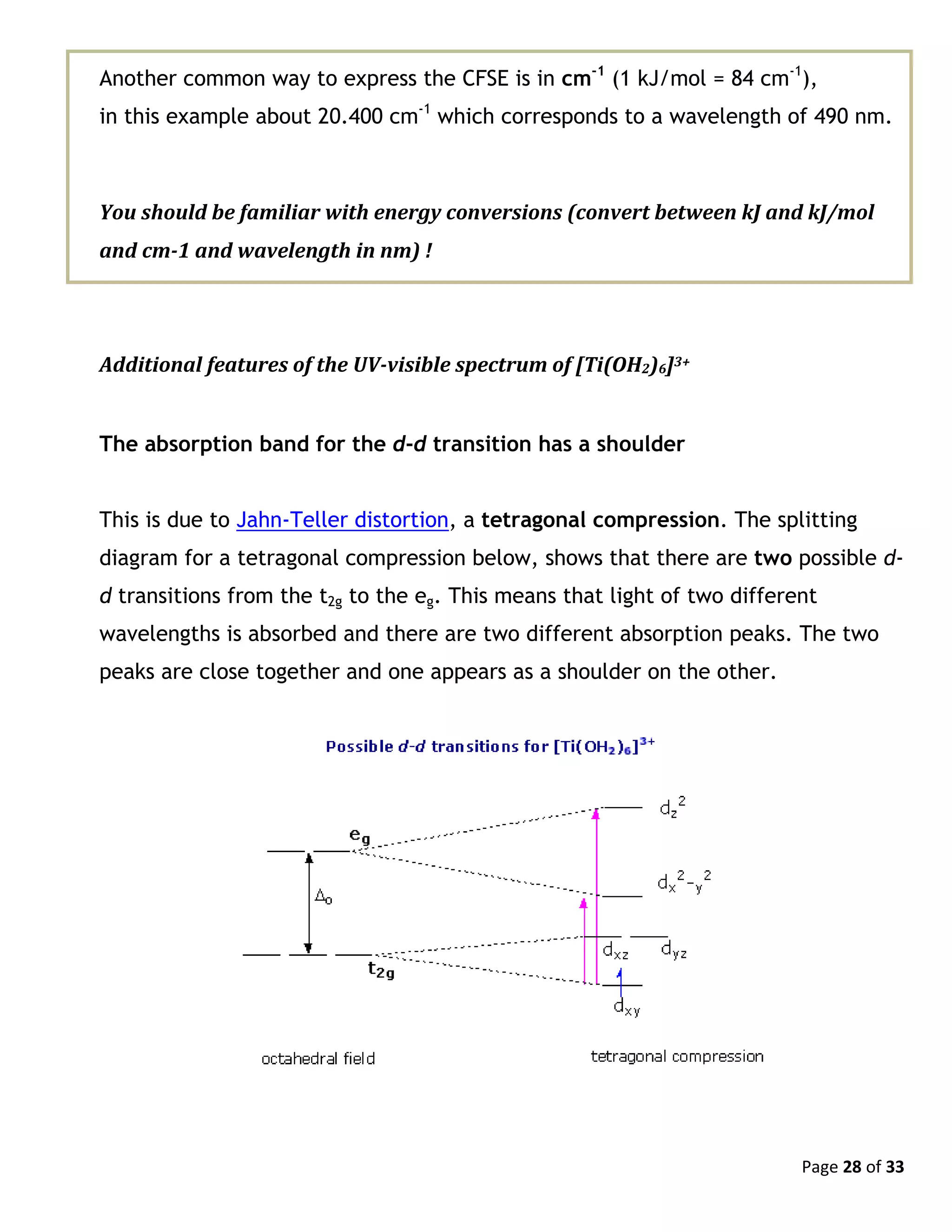 Page 28 of 33
Another common way to express the CFSE is in cm-1
(1 kJ/mol = 84 cm-1
),
in this example about 20.400 cm-1
which corresponds to a wavelength of 490 nm.
You should be familiar with energy conversions (convert between kJ and kJ/mol
and cm-1 and wavelength in nm) !
Additional features of the UV-visible spectrum of [Ti(OH2)6]3+
The absorption band for the d-d transition has a shoulder
This is due to Jahn-Teller distortion, a tetragonal compression. The splitting
diagram for a tetragonal compression below, shows that there are two possible d-
d transitions from the t2g to the eg. This means that light of two different
wavelengths is absorbed and there are two different absorption peaks. The two
peaks are close together and one appears as a shoulder on the other.
 