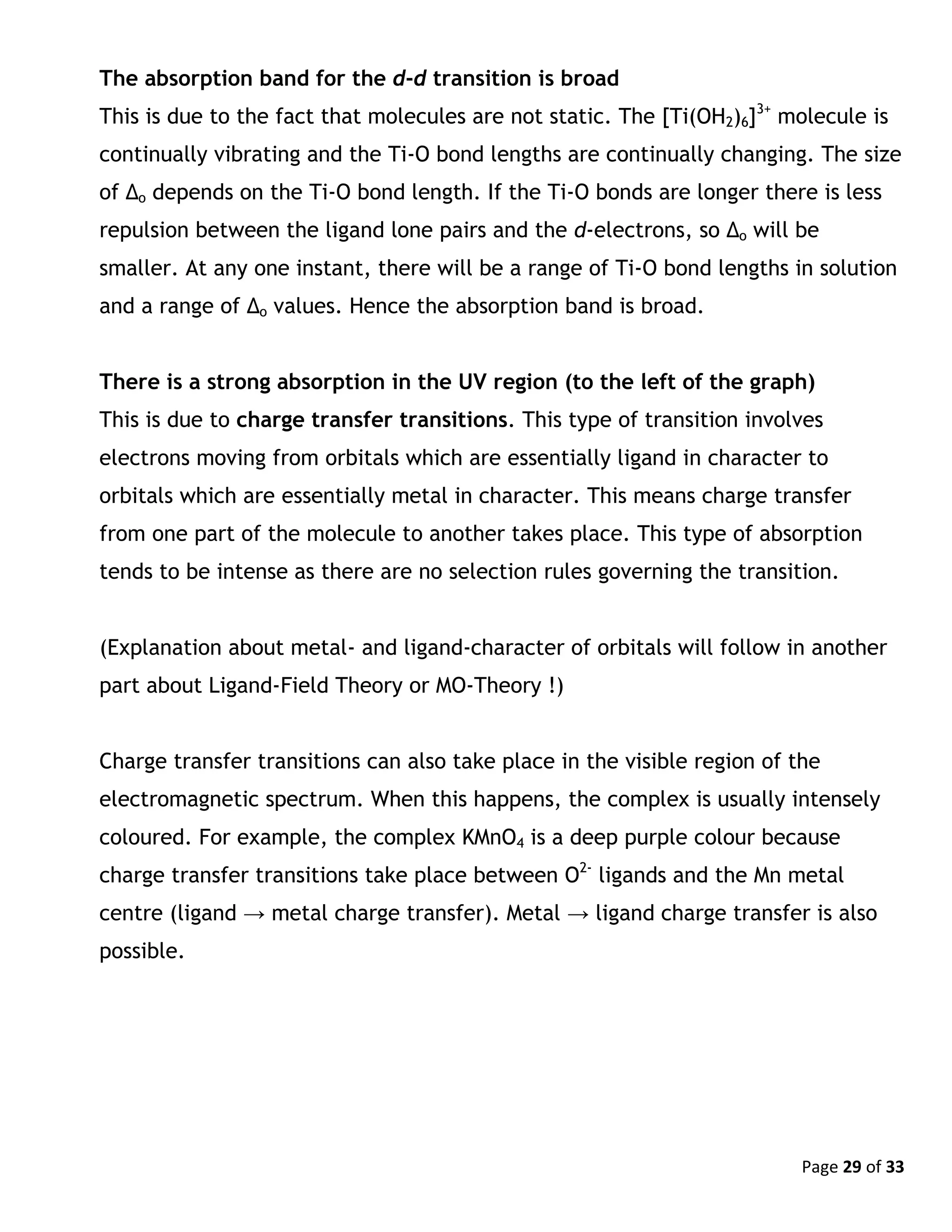 Page 29 of 33
The absorption band for the d-d transition is broad
This is due to the fact that molecules are not static. The [Ti(OH2)6]3+
molecule is
continually vibrating and the Ti-O bond lengths are continually changing. The size
of Δo depends on the Ti-O bond length. If the Ti-O bonds are longer there is less
repulsion between the ligand lone pairs and the d-electrons, so Δo will be
smaller. At any one instant, there will be a range of Ti-O bond lengths in solution
and a range of Δo values. Hence the absorption band is broad.
There is a strong absorption in the UV region (to the left of the graph)
This is due to charge transfer transitions. This type of transition involves
electrons moving from orbitals which are essentially ligand in character to
orbitals which are essentially metal in character. This means charge transfer
from one part of the molecule to another takes place. This type of absorption
tends to be intense as there are no selection rules governing the transition.
(Explanation about metal- and ligand-character of orbitals will follow in another
part about Ligand-Field Theory or MO-Theory !)
Charge transfer transitions can also take place in the visible region of the
electromagnetic spectrum. When this happens, the complex is usually intensely
coloured. For example, the complex KMnO4 is a deep purple colour because
charge transfer transitions take place between O2-
ligands and the Mn metal
centre (ligand → metal charge transfer). Metal → ligand charge transfer is also
possible.
 