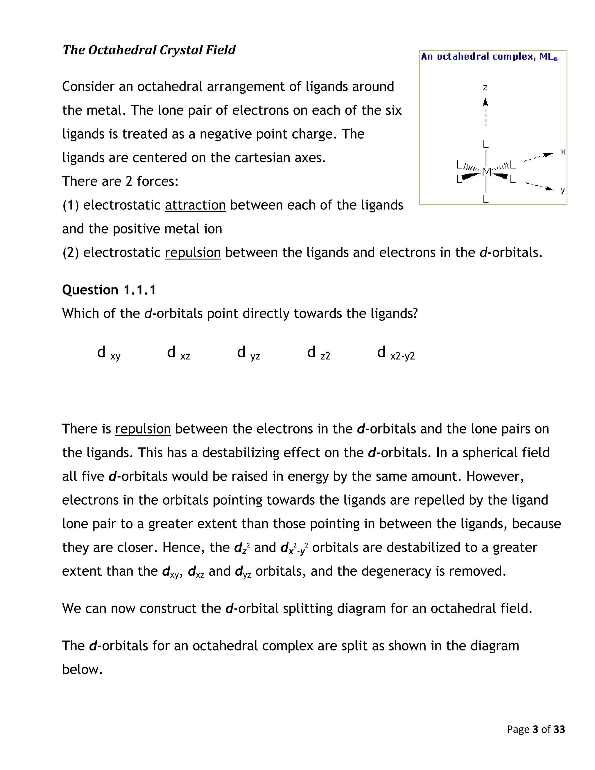 Page 3 of 33
The Octahedral Crystal Field
Consider an octahedral arrangement of ligands around
the metal. The lone pair of electrons on each of the six
ligands is treated as a negative point charge. The
ligands are centered on the cartesian axes.
There are 2 forces:
(1) electrostatic attraction between each of the ligands
and the positive metal ion
(2) electrostatic repulsion between the ligands and electrons in the d-orbitals.
Question 1.1.1
Which of the d-orbitals point directly towards the ligands?
d xy d xz d yz d z2 d x2-y2
There is repulsion between the electrons in the d-orbitals and the lone pairs on
the ligands. This has a destabilizing effect on the d-orbitals. In a spherical field
all five d-orbitals would be raised in energy by the same amount. However,
electrons in the orbitals pointing towards the ligands are repelled by the ligand
lone pair to a greater extent than those pointing in between the ligands, because
they are closer. Hence, the dz
2
and dx
2
-y
2
orbitals are destabilized to a greater
extent than the dxy, dxz and dyz orbitals, and the degeneracy is removed.
We can now construct the d-orbital splitting diagram for an octahedral field.
The d-orbitals for an octahedral complex are split as shown in the diagram
below.
 
