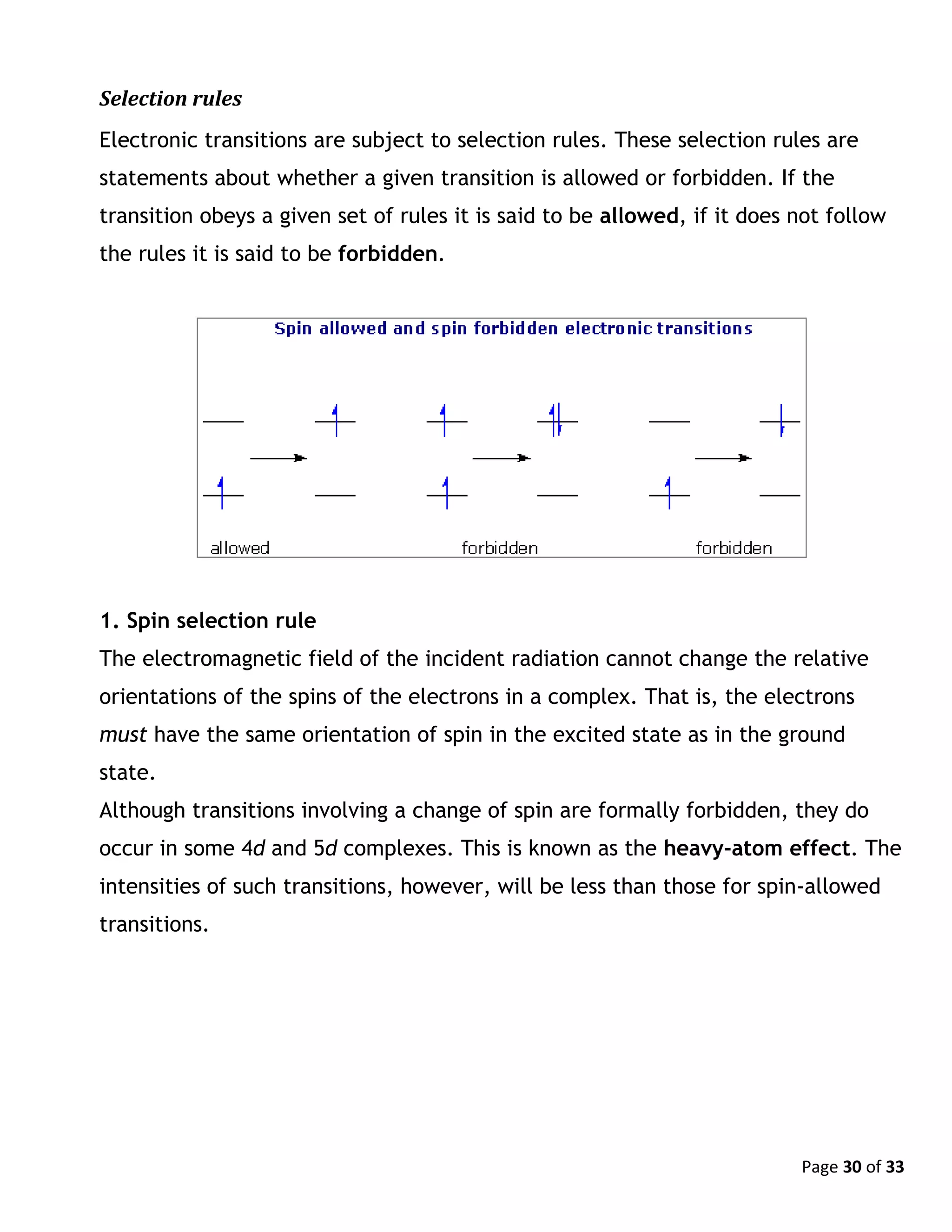 Page 30 of 33
Selection rules
Electronic transitions are subject to selection rules. These selection rules are
statements about whether a given transition is allowed or forbidden. If the
transition obeys a given set of rules it is said to be allowed, if it does not follow
the rules it is said to be forbidden.
1. Spin selection rule
The electromagnetic field of the incident radiation cannot change the relative
orientations of the spins of the electrons in a complex. That is, the electrons
must have the same orientation of spin in the excited state as in the ground
state.
Although transitions involving a change of spin are formally forbidden, they do
occur in some 4d and 5d complexes. This is known as the heavy-atom effect. The
intensities of such transitions, however, will be less than those for spin-allowed
transitions.
 