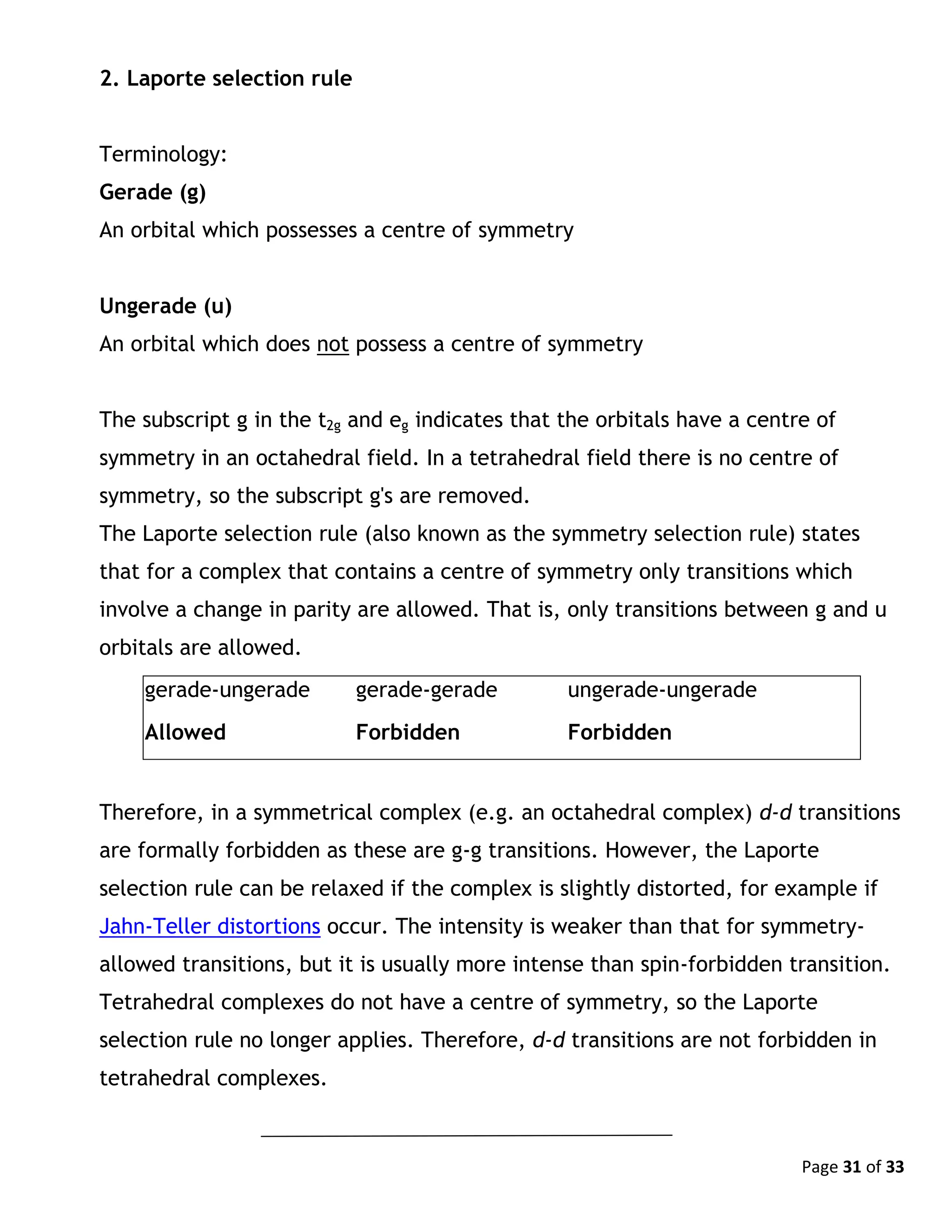 Page 31 of 33
2. Laporte selection rule
Terminology:
Gerade (g)
An orbital which possesses a centre of symmetry
Ungerade (u)
An orbital which does not possess a centre of symmetry
The subscript g in the t2g and eg indicates that the orbitals have a centre of
symmetry in an octahedral field. In a tetrahedral field there is no centre of
symmetry, so the subscript g's are removed.
The Laporte selection rule (also known as the symmetry selection rule) states
that for a complex that contains a centre of symmetry only transitions which
involve a change in parity are allowed. That is, only transitions between g and u
orbitals are allowed.
gerade-ungerade gerade-gerade ungerade-ungerade
Allowed Forbidden Forbidden
Therefore, in a symmetrical complex (e.g. an octahedral complex) d-d transitions
are formally forbidden as these are g-g transitions. However, the Laporte
selection rule can be relaxed if the complex is slightly distorted, for example if
Jahn-Teller distortions occur. The intensity is weaker than that for symmetry-
allowed transitions, but it is usually more intense than spin-forbidden transition.
Tetrahedral complexes do not have a centre of symmetry, so the Laporte
selection rule no longer applies. Therefore, d-d transitions are not forbidden in
tetrahedral complexes.
 