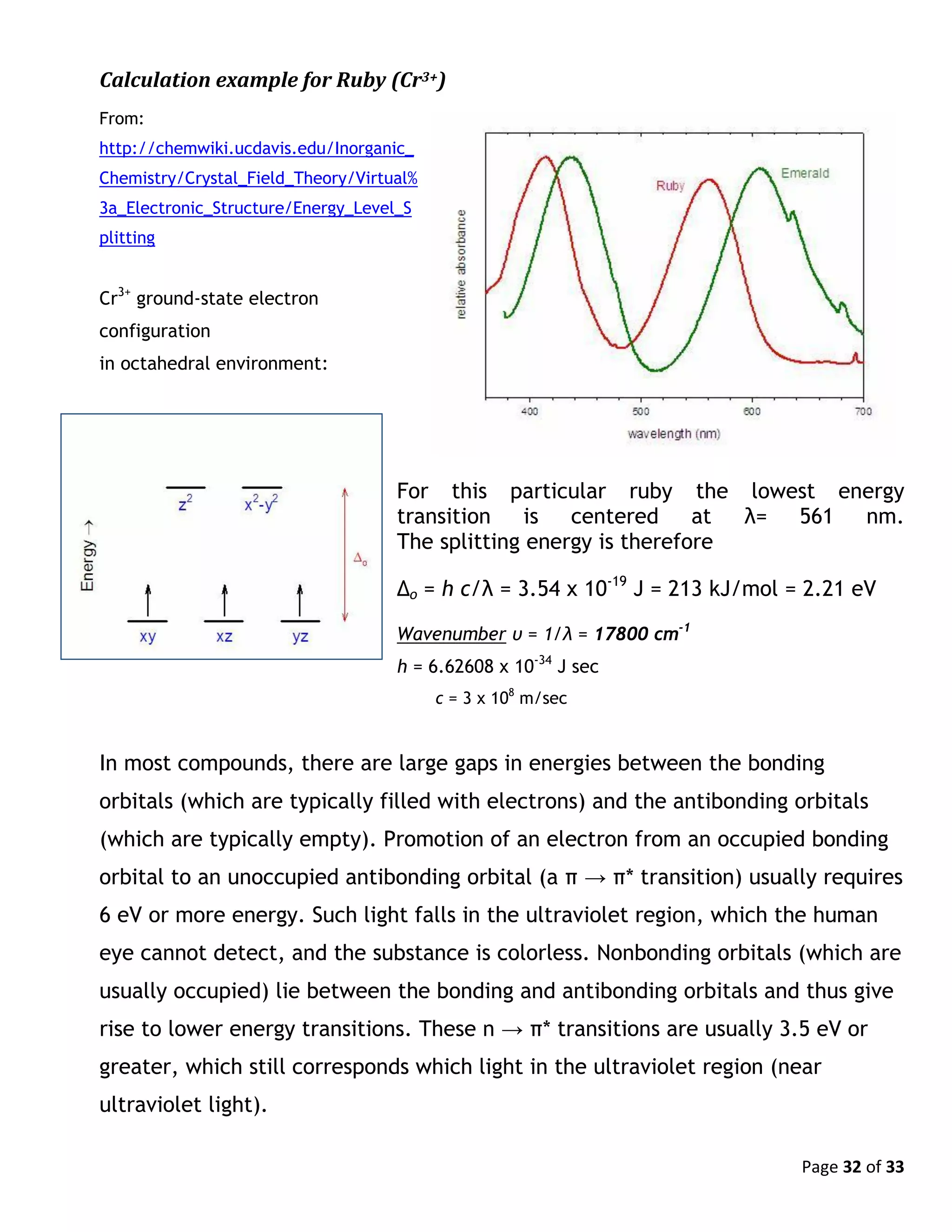 Page 32 of 33
Calculation example for Ruby (Cr3+)
From:
http://chemwiki.ucdavis.edu/Inorganic_
Chemistry/Crystal_Field_Theory/Virtual%
3a_Electronic_Structure/Energy_Level_S
plitting
Cr3+
ground-state electron
configuration
in octahedral environment:
For this particular ruby the lowest energy
transition is centered at λ= 561 nm.
The splitting energy is therefore
Δo = h c/λ = 3.54 x 10-19
J = 213 kJ/mol = 2.21 eV
Wavenumber υ = 1/λ = 17800 cm-1
h = 6.62608 x 10-34
J sec
c = 3 x 108
m/sec
In most compounds, there are large gaps in energies between the bonding
orbitals (which are typically filled with electrons) and the antibonding orbitals
(which are typically empty). Promotion of an electron from an occupied bonding
orbital to an unoccupied antibonding orbital (a π → π* transition) usually requires
6 eV or more energy. Such light falls in the ultraviolet region, which the human
eye cannot detect, and the substance is colorless. Nonbonding orbitals (which are
usually occupied) lie between the bonding and antibonding orbitals and thus give
rise to lower energy transitions. These n → π* transitions are usually 3.5 eV or
greater, which still corresponds which light in the ultraviolet region (near
ultraviolet light).
 