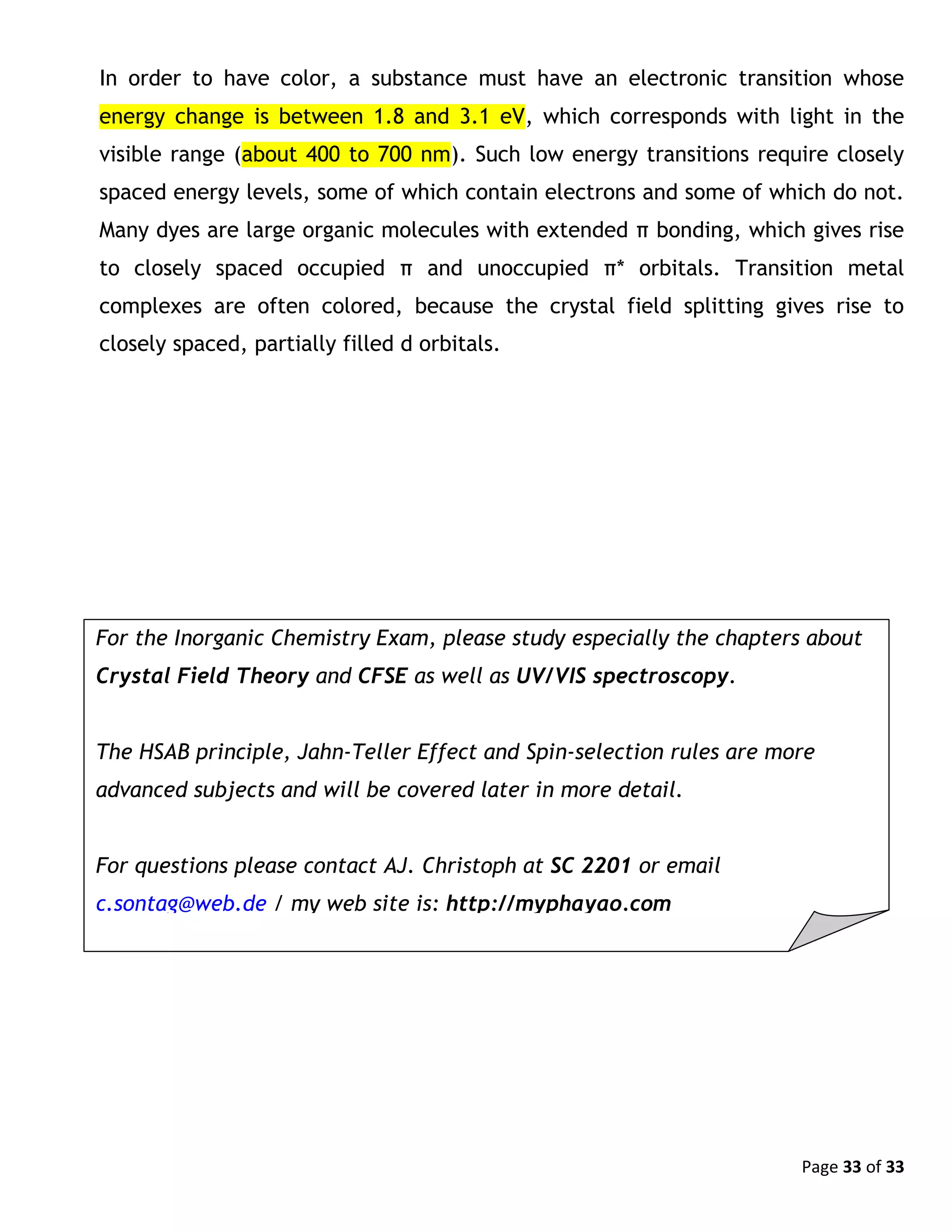 Page 33 of 33
In order to have color, a substance must have an electronic transition whose
energy change is between 1.8 and 3.1 eV, which corresponds with light in the
visible range (about 400 to 700 nm). Such low energy transitions require closely
spaced energy levels, some of which contain electrons and some of which do not.
Many dyes are large organic molecules with extended π bonding, which gives rise
to closely spaced occupied π and unoccupied π* orbitals. Transition metal
complexes are often colored, because the crystal field splitting gives rise to
closely spaced, partially filled d orbitals.
For the Inorganic Chemistry Exam, please study especially the chapters about
Crystal Field Theory and CFSE as well as UV/VIS spectroscopy.
The HSAB principle, Jahn-Teller Effect and Spin-selection rules are more
advanced subjects and will be covered later in more detail.
For questions please contact AJ. Christoph at SC 2201 or email
c.sontag@web.de / my web site is: http://myphayao.com
 