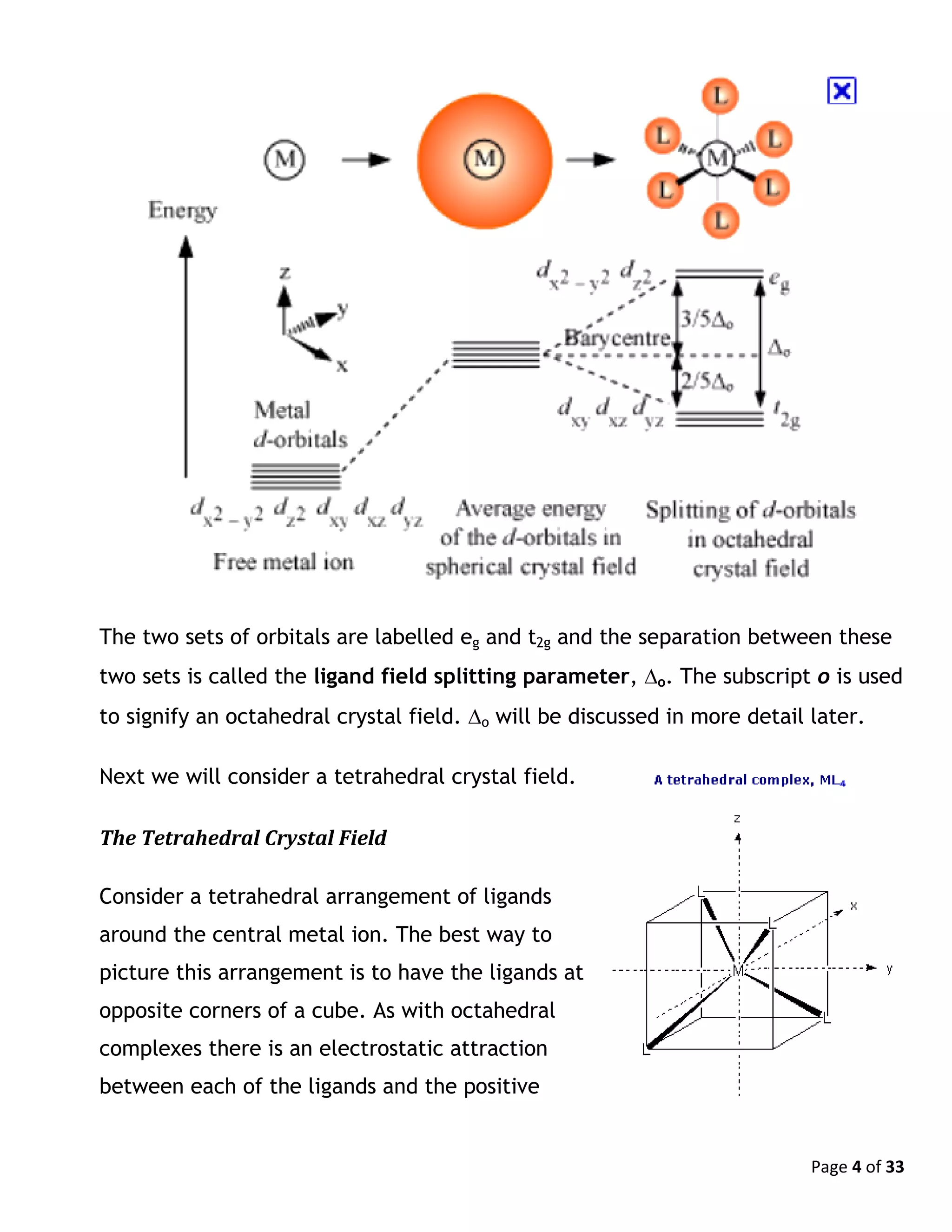 Page 4 of 33
The two sets of orbitals are labelled eg and t2g and the separation between these
two sets is called the ligand field splitting parameter, o. The subscript o is used
to signify an octahedral crystal field. o will be discussed in more detail later.
Next we will consider a tetrahedral crystal field.
The Tetrahedral Crystal Field
Consider a tetrahedral arrangement of ligands
around the central metal ion. The best way to
picture this arrangement is to have the ligands at
opposite corners of a cube. As with octahedral
complexes there is an electrostatic attraction
between each of the ligands and the positive
 