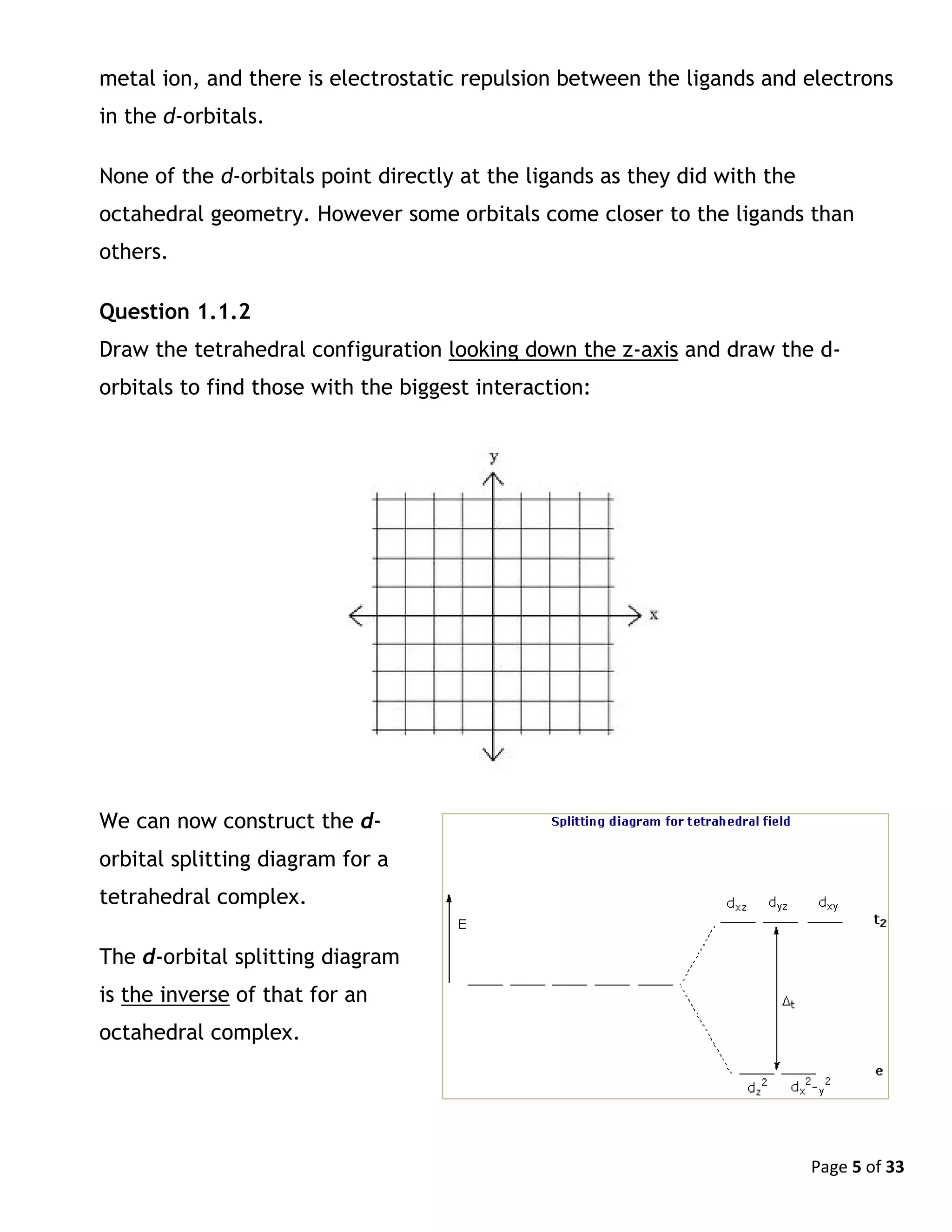 Page 5 of 33
metal ion, and there is electrostatic repulsion between the ligands and electrons
in the d-orbitals.
None of the d-orbitals point directly at the ligands as they did with the
octahedral geometry. However some orbitals come closer to the ligands than
others.
Question 1.1.2
Draw the tetrahedral configuration looking down the z-axis and draw the d-
orbitals to find those with the biggest interaction:
We can now construct the d-
orbital splitting diagram for a
tetrahedral complex.
The d-orbital splitting diagram
is the inverse of that for an
octahedral complex.
 
