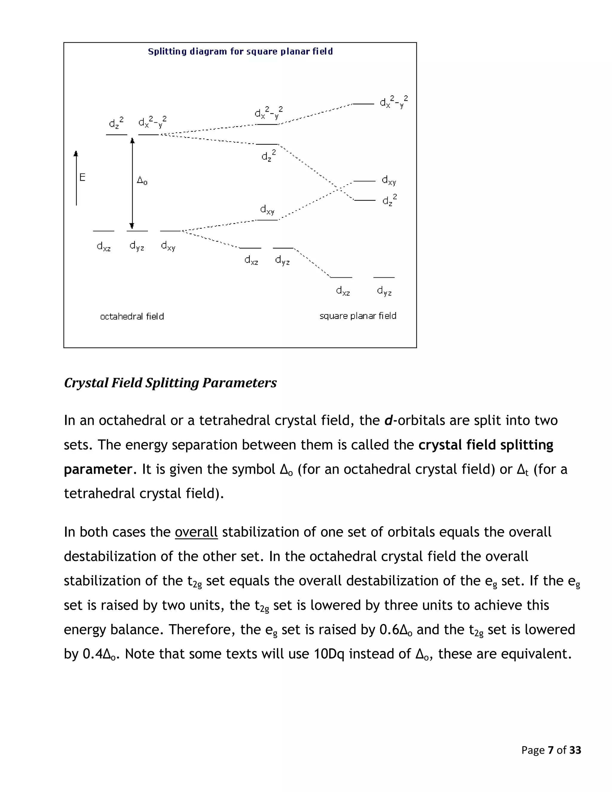 Page 7 of 33
Crystal Field Splitting Parameters
In an octahedral or a tetrahedral crystal field, the d-orbitals are split into two
sets. The energy separation between them is called the crystal field splitting
parameter. It is given the symbol Δo (for an octahedral crystal field) or Δt (for a
tetrahedral crystal field).
In both cases the overall stabilization of one set of orbitals equals the overall
destabilization of the other set. In the octahedral crystal field the overall
stabilization of the t2g set equals the overall destabilization of the eg set. If the eg
set is raised by two units, the t2g set is lowered by three units to achieve this
energy balance. Therefore, the eg set is raised by 0.6Δo and the t2g set is lowered
by 0.4Δo. Note that some texts will use 10Dq instead of Δo, these are equivalent.
 