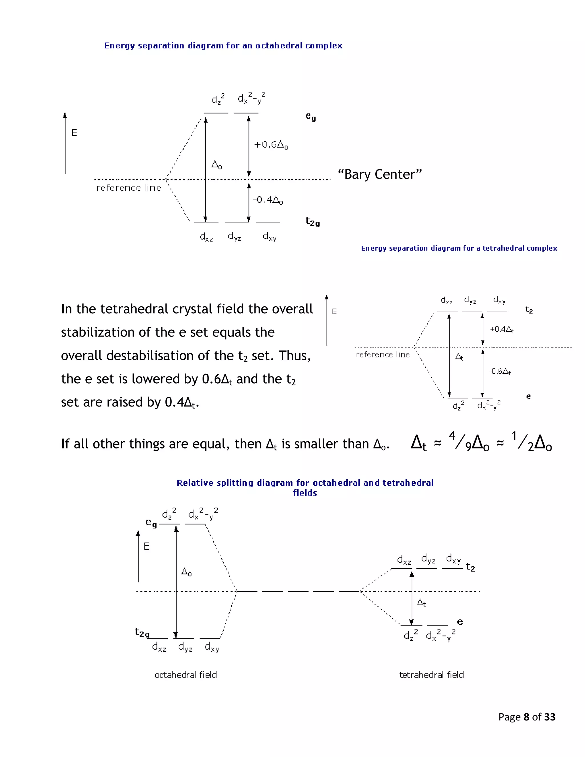 Page 8 of 33
In the tetrahedral crystal field the overall
stabilization of the e set equals the
overall destabilisation of the t2 set. Thus,
the e set is lowered by 0.6Δt and the t2
set are raised by 0.4Δt.
If all other things are equal, then Δt is smaller than Δo. Δt ≈ 4
⁄9Δo ≈ 1
⁄2Δo
“Bary Center”
 