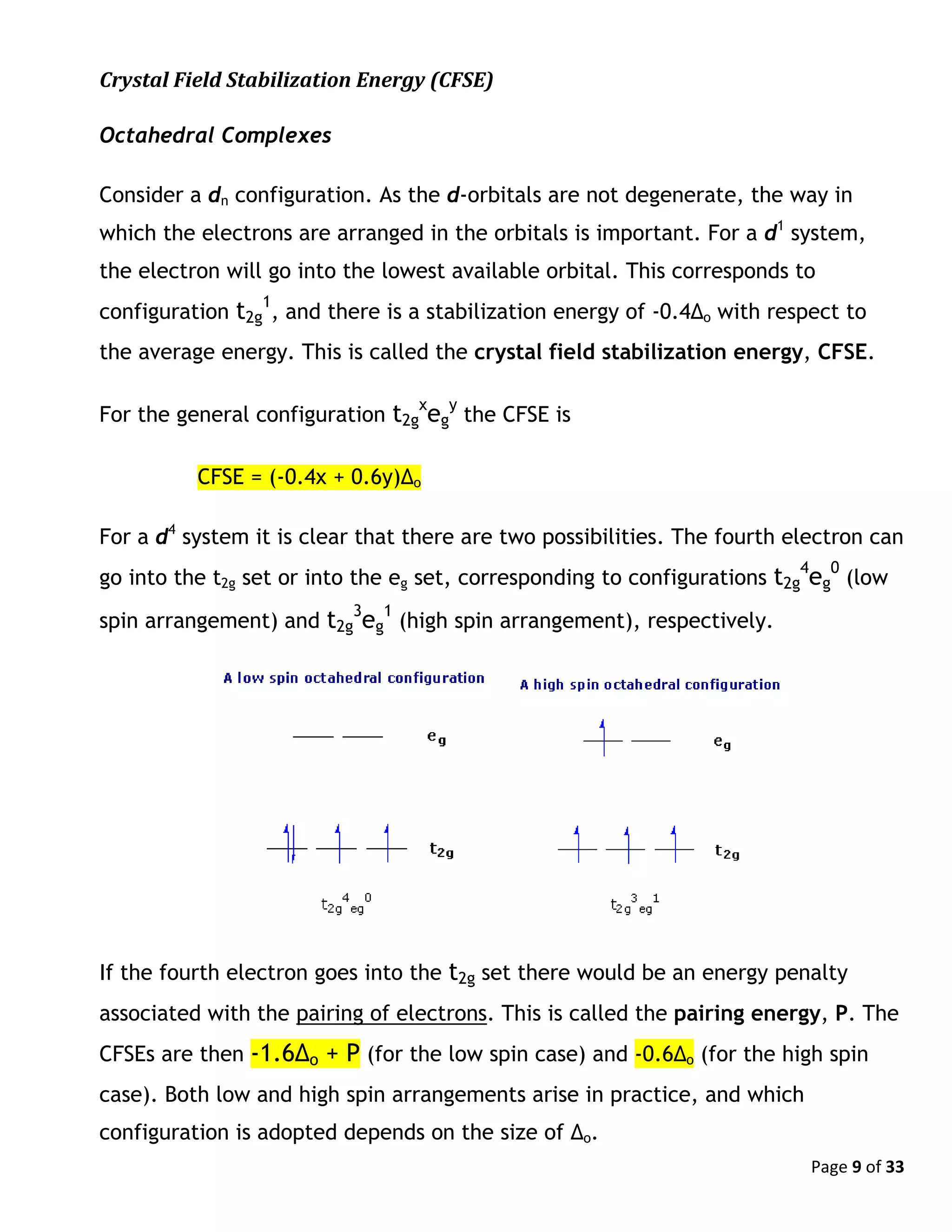 Page 9 of 33
Crystal Field Stabilization Energy (CFSE)
Octahedral Complexes
Consider a dn configuration. As the d-orbitals are not degenerate, the way in
which the electrons are arranged in the orbitals is important. For a d1
system,
the electron will go into the lowest available orbital. This corresponds to
configuration t2g
1
, and there is a stabilization energy of -0.4Δo with respect to
the average energy. This is called the crystal field stabilization energy, CFSE.
For the general configuration t2g
x
eg
y
the CFSE is
CFSE = (-0.4x + 0.6y)Δo
For a d4
system it is clear that there are two possibilities. The fourth electron can
go into the t2g set or into the eg set, corresponding to configurations t2g
4
eg
0
(low
spin arrangement) and t2g
3
eg
1
(high spin arrangement), respectively.
If the fourth electron goes into the t2g set there would be an energy penalty
associated with the pairing of electrons. This is called the pairing energy, P. The
CFSEs are then -1.6Δo + P (for the low spin case) and -0.6Δo (for the high spin
case). Both low and high spin arrangements arise in practice, and which
configuration is adopted depends on the size of Δo.
 