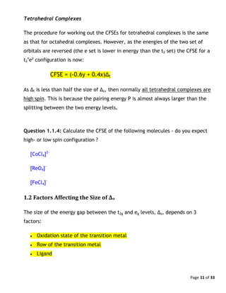 Page 11 of 33
Tetrahedral Complexes
The procedure for working out the CFSEs for tetrahedral complexes is the same
as that for octahedral complexes. However, as the energies of the two set of
orbitals are reversed (the e set is lower in energy than the t2 set) the CFSE for a
t2
x
ey
configuration is now:
CFSE = (-0.6y + 0.4x)Δt
As Δt is less than half the size of Δo, then normally all tetrahedral complexes are
high spin. This is because the pairing energy P is almost always larger than the
splitting between the two energy levels.
Question 1.1.4: Calculate the CFSE of the following molecules - do you expect
high- or low spin configuration ?
[CoCl4]2-
[ReO4]-
[FeCl4]-
1.2 Factors Affecting the Size of Δo
The size of the energy gap between the t2g and eg levels, Δo, depends on 3
factors:
 Oxidation state of the transition metal
 Row of the transition metal
 Ligand
 