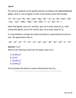 Page 13 of 33
Ligand
The size of Δo depends on the ligand(s) present according to the spectrochemical
series, which is a list of ligands in order of decreasing crystal field strength.
CN-
= CO = C2H4 > PR3 > NO2
-
= phen > bipy > SO3
2-
> en = py = NH3 > edta4-
> NCS-
> H2O > C2O4
2-
> ONO2
-
> OSO3
2-
> OH-
= ONO-
> F-
> Cl-
= SCN-
> Br-
> I-
Weak field ligands, such as Cl-
and SCN-
, give rise to small values for Δo, while
strong field ligands, such as CN-
and CO, give rise to large values for Δo.
It is also possible to arrange the metals according to a spectrochemical series as
well. The approximate order is:
Mn2+
< Ni2+
< Fe2+
< V2+
< Fe3+
< Co3+
< Mn3+
< Mo3+
< Rh3+
< Ru3+
< Pd4+
< Ir3+
< Pt4+
Question 1.2.3
Which of the following would have the largest value of Δo?
A. [Cr(OH2)6]3+
B. [CrF6]3-
C. [Cr(NH3)6]3+
D. [Cr(NH3)6]2+
That concludes the section on factors affecting the size of Δo.
 