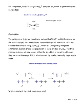 Page 18 of 33
For comparison, below is the [Ni(OH2)6]2+
complex ion, which is symmetrical and
undistorted:
Explanation
The existence of distorted complexes, such as [Cu(OH2)6]2+
and KCrF3 (shown on
the previous page), can be explained by considering their electronic structure.
Consider the complex ion [Cu(OH2)6]2+
, which is a tetragonally elongated
octahedron. Cu(II) is d9
and the population of the d orbitals is t2g
6
eg
3
. The third
electron in the eg set may occupy either the dz
2
orbital or the dx
2
-y
2
orbital, as
they are equal in energy. This is what is meant by an electronically degenerate
state.
Which orbital will the ninth electron go into?
 