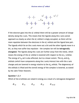 Page 19 of 33
If the electron goes into the dz
2
orbital there will be a greater amount of charge
density along the z axis. This means that the ligands along the z axis cannot
approach as closely as when the dz
2
orbital is singly occupied, as there will be
more repulsion between the electrons in the dz
2
orbital and the ligand lone pair.
The ligands which lie on the z-axis move out a bit and the other ligands move in a
bit, as they now suffer less repulsion - the complex ion will be tetragonally
elongated. The ligands along the z axis are further away from the metal, which
means the energy of the dz
2
orbital is lowered with respect to the dx
2
-y
2
orbital.
The energy of t2g set is also affected, but to a lesser extent. The dxz and dyz
orbitals (which have components along the z axis) interact less with the z axis
charges and are lowered in energy relative to the dxy orbital. The degeneracy of
the orbitals is lifted and the overall energy of the complex is lowered, as stated
by the Jahn-Teller theorem.
Question 1.3.1
Which of the d-orbitals are raised in energy as a result of a tetragonal elongation?
d xy d xz d yz d z2 d x2-y2
 