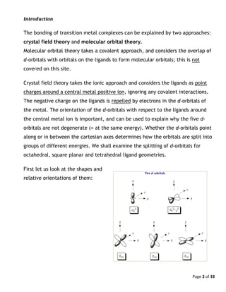 Page 2 of 33
Introduction
The bonding of transition metal complexes can be explained by two approaches:
crystal field theory and molecular orbital theory.
Molecular orbital theory takes a covalent approach, and considers the overlap of
d-orbitals with orbitals on the ligands to form molecular orbitals; this is not
covered on this site.
Crystal field theory takes the ionic approach and considers the ligands as point
charges around a central metal positive ion, ignoring any covalent interactions.
The negative charge on the ligands is repelled by electrons in the d-orbitals of
the metal. The orientation of the d-orbitals with respect to the ligands around
the central metal ion is important, and can be used to explain why the five d-
orbitals are not degenerate (= at the same energy). Whether the d-orbitals point
along or in between the cartesian axes determines how the orbitals are split into
groups of different energies. We shall examine the splitting of d-orbitals for
octahedral, square planar and tetrahedral ligand geometries.
First let us look at the shapes and
relative orientations of them:
 