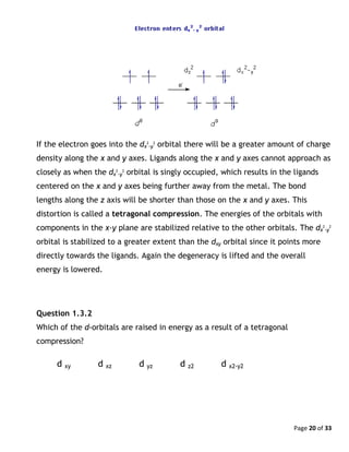 Page 20 of 33
If the electron goes into the dx
2
-y
2
orbital there will be a greater amount of charge
density along the x and y axes. Ligands along the x and y axes cannot approach as
closely as when the dx
2
-y
2
orbital is singly occupied, which results in the ligands
centered on the x and y axes being further away from the metal. The bond
lengths along the z axis will be shorter than those on the x and y axes. This
distortion is called a tetragonal compression. The energies of the orbitals with
components in the x-y plane are stabilized relative to the other orbitals. The dx
2
-y
2
orbital is stabilized to a greater extent than the dxy orbital since it points more
directly towards the ligands. Again the degeneracy is lifted and the overall
energy is lowered.
Question 1.3.2
Which of the d-orbitals are raised in energy as a result of a tetragonal
compression?
d xy d xz d yz d z2 d x2-y2
 