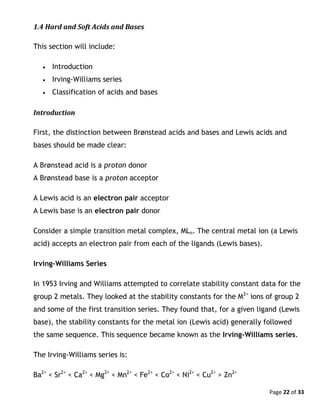Page 22 of 33
1.4 Hard and Soft Acids and Bases
This section will include:
 Introduction
 Irving-Williams series
 Classification of acids and bases
Introduction
First, the distinction between Brønstead acids and bases and Lewis acids and
bases should be made clear:
A Brønstead acid is a proton donor
A Brønstead base is a proton acceptor
A Lewis acid is an electron pair acceptor
A Lewis base is an electron pair donor
Consider a simple transition metal complex, MLn. The central metal ion (a Lewis
acid) accepts an electron pair from each of the ligands (Lewis bases).
Irving-Williams Series
In 1953 Irving and Williams attempted to correlate stability constant data for the
group 2 metals. They looked at the stability constants for the M2+
ions of group 2
and some of the first transition series. They found that, for a given ligand (Lewis
base), the stability constants for the metal ion (Lewis acid) generally followed
the same sequence. This sequence became known as the Irving-Williams series.
The Irving-Williams series is:
Ba2+
< Sr2+
< Ca2+
< Mg2+
< Mn2+
< Fe2+
< Co2+
< Ni2+
< Cu2+
> Zn2+
 