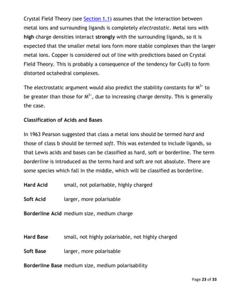 Page 23 of 33
Crystal Field Theory (see Section 1.1) assumes that the interaction between
metal ions and surrounding ligands is completely electrostatic. Metal ions with
high charge densities interact strongly with the surrounding ligands, so it is
expected that the smaller metal ions form more stable complexes than the larger
metal ions. Copper is considered out of line with predictions based on Crystal
Field Theory. This is probably a consequence of the tendency for Cu(II) to form
distorted octahedral complexes.
The electrostatic argument would also predict the stability constants for M3+
to
be greater than those for M2+
, due to increasing charge density. This is generally
the case.
Classification of Acids and Bases
In 1963 Pearson suggested that class a metal ions should be termed hard and
those of class b should be termed soft. This was extended to include ligands, so
that Lewis acids and bases can be classified as hard, soft or borderline. The term
borderline is introduced as the terms hard and soft are not absolute. There are
some species which fall in the middle, which will be classified as borderline.
Hard Acid small, not polarisable, highly charged
Soft Acid larger, more polarisable
Borderline Acid medium size, medium charge
Hard Base small, not highly polarisable, not highly charged
Soft Base larger, more polarisable
Borderline Base medium size, medium polarisability
 