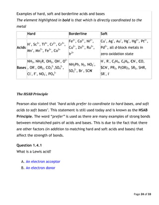 Page 24 of 33
Examples of hard, soft and borderline acids and bases
The element highlighted in bold is that which is directly coordinated to the
metal
Hard Borderline Soft
Acids
H+
, Sc3+
, Ti4+
, Cr2+
, Cr3+
,
Mn+
, Mn7+
, Fe3+
, Co3+
Fe2+
, Co2+
, Ni2+
,
Cu2+
, Zn2+
, Ru3+
,
Ir3+
Cu+
, Ag+
, Au+
, Hg+
, Hg2+
, Pt2+
,
Pd2+
, all d-block metals in
zero oxidation state
Bases
NH3, NH2R, OH2, OH-
, O2-
, OR-
, OR2, CO3
2-
,SO4
2-
,
Cl-
, F-
, NO3
-
, PO4
3-
NH2Ph, N2, NO2
-
,
SO3
2-
, Br-
, SCN-
H-
, R-
, C2H4, C6H6, CN-
, CO,
SCN-
, PR3, P(OR)3, SR2, SHR,
SR-
, I-
The HSAB Principle
Pearson also stated that "hard acids prefer to coordinate to hard bases, and soft
acids to soft bases". This statement is still used today and is known as the HSAB
Principle. The word “prefer” is used as there are many examples of strong bonds
between mismatched pairs of acids and bases. This is due to the fact that there
are other factors (in addition to matching hard and soft acids and bases) that
affect the strength of bonds.
Question 1.4.1
What is a Lewis acid?
A. An electron acceptor
B. An electron donor
 